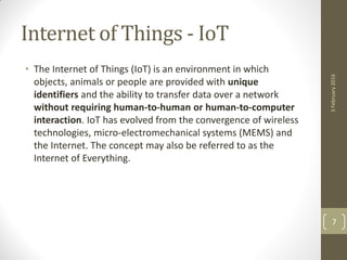 Internet of Things - IoT
• The Internet of Things (IoT) is an environment in which
objects, animals or people are provided with unique
identifiers and the ability to transfer data over a network
without requiring human-to-human or human-to-computer
interaction. IoT has evolved from the convergence of wireless
technologies, micro-electromechanical systems (MEMS) and
the Internet. The concept may also be referred to as the
Internet of Everything.
3February2016
7
 