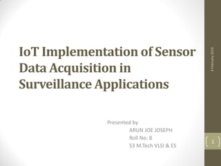 IoT Implementation of Sensor
Data Acquisition in
Surveillance Applications
Presented by
ARUN JOE JOSEPH
Roll No: 8
S3 M.Tech VLSI & ES
3February2016
1
 