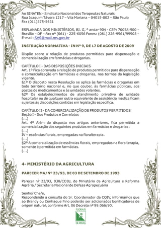 Ao SINATEN - Sindicato Nacional dos Terapeutas Naturais
Rua Joaquim Távora 1217 – Vila Mariana – 04015-002 – São Paulo
Fax (011)575-5431
ESPLANADA DOS MINISTÉRIOS, BI. G, º andar 904 - CEP: 70058-900 –
Brasília – DF – Fax nº (061) - 225-6056 Fones: (061) 226-9961/99903 –
E-mail:
Dispõe sobre a relação de produtos permitidos para dispensação e
comercialização em farmácias e drogarias.
CAPÍTULO I - DAS DISPOSIÇÕES INICIAIS
Art. 1º Fica aprovada a relação de produtos permitidos para dispensação
e comercialização em farmácias e drogarias, nos termos da legislação
vigente.
§1º O disposto nesta Resolução se aplica às farmácias e drogarias em
todo território nacional e, no que couber, às farmácias públicas, aos
postos de medicamentos e às unidades volantes.
§2º Os estabelecimentos de atendimento privativo de unidade
hospitalar ou de qualquer outra equivalente de assistência médica ficam
sujeitos às disposições contidas em legislação específica.
CAPÍTULO II - DA COMERCIALIZAÇÃO DE PRODUTOS PERMITIDOS
Seção I - Dos Produtos e Correlatos
(...)
Art. 4º Além do disposto nos artigos anteriores, fica permitida a
comercialização dos seguintes produtos em farmácias e drogarias:
(...)
IV – essências florais, empregadas na floralterapia.
(...)
§2º A comercialização de essências florais, empregadas na floralterapia,
somente é permitida em farmácias.
(...)
Parecer nº 23/93, 030/COIU, do Ministério da Agricultura e Reforma
Agrária / Secretaria Nacional de Defesa Agropecuária
Senhor Chefe,
Respondendo a consulta do Sr. Coordenador da CQIV, informamos que
ao Brandy ou Conhaque Fino poderão ser adicionados bonificadores de
origem natural, conforme Art. 06 Decreto nº 99.066/90.
SVS@mail.ms.gov.br
INSTRUÇÃO NORMATIVA - IN Nº 9, DE 17 DE AGOSTO DE 2009
PARECER MA/Nº 23/93, DE 03 DE SETEMBRO DE 1993
4- MINISTÉRIO DA AGRICULTURA
 