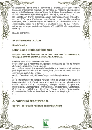 Esclarecemos ainda que é permitida a aromatização com vinhos
licorosos, maravalhas (lascas) de carvalho ou madeira equivalente e
outras substâncias previstas na Tabela de Aditivos de acordo com o item
4.3 da Complementação dos PIQs para Conhaque, Port. nº 371/74.
Do exposto, um Brandy aromatizado com essências de flores enquadra-
se nos PIQs para Conhaque, classifica-se como Bebida Alcoólica
Destilada, sob a denominação de “Brandy” ou “Conhaque Fino”. A
classificação, segundo o tempo de envelhecimento de sua matéria-
prima, que se refere o Art. 06 do Decreto nº 99.066/90 não está definida
nos PIQs.
Brasília, 03/09/93.
O Governador do Estado do Rio de Janeiro
Faço saber que a Assembléia Legislativa do Estado do Rio de Janeiro
decreta e eu sanciono a seguinte Lei:
Art. 1º- Fica criado o Programa de Terapia Natural para o atendimento da
população do Estado do Rio de Janeiro, com vistas ao seu bem-estar e a
melhoria da qualidade de vida.
Art. 2º- Constituem objetivos do Programa de Terapia Natural:
(...)
II- a implantação de Terapia Natural junto às unidades de saúde e
hospitais públicos do Estado, dentre as suas diversas modalidades, tais
como: Massoterapia, Fitoterapia, Terapia Floral, Acupuntura,
Hidroterapia, Cromoterapia, Aromaterapia, Oligoterapia, Geoterapia,
Quiropraxia, Iridologia, Hipnose, Trofoterapia, Naturologia,
Ortomolecular, Ginástica Terapêutica e Terapias da Respiração.
(...)
5- GOVERNO ESTADUAL
6- CONSELHO PROFISSIONAL
Rio de Janeiro
LEI Nº 5.471 DE 10 DE JUNHO DE 2009
ESTABELECE NO ÂMBITO DO ESTADO DO RIO DE JANEIRO A
CRIAÇÃO DO PROGRAMA DE TERAPIA NATURAL.
COFEN – CONSELHO FEDERAL DE ENFERMAGEM
 