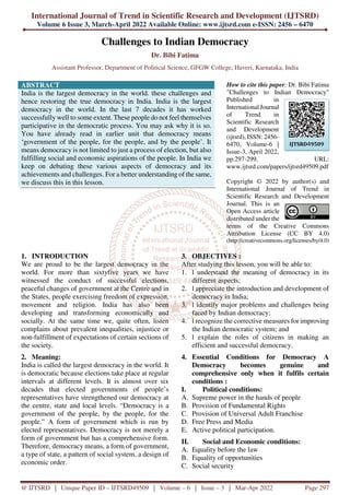 International Journal of Trend in Scientific Research and Development (IJTSRD)
Volume 6 Issue 3, March-April 2022 Available Online: www.ijtsrd.com e-ISSN: 2456 – 6470
@ IJTSRD | Unique Paper ID – IJTSRD49509 | Volume – 6 | Issue – 3 | Mar-Apr 2022 Page 297
Challenges to Indian Democracy
Dr. Bibi Fatima
Assistant Professor, Department of Political Science, GFGW College, Haveri, Karnataka, India
ABSTRACT
India is the largest democracy in the world. these challenges and
hence restoring the true democracy in India. India is the largest
democracy in the world. In the last 7 decades it has worked
successfully well to some extent. These people do not feel themselves
participative in the democratic process. You may ask why it is so.
You have already read in earlier unit that democracy means
‘government of the people, for the people, and by the people’. It
means democracy is not limited to just a process of election, but also
fulfilling social and economic aspirations of the people. In India we
keep on debating these various aspects of democracy and its
achievements and challenges. For a better understanding of the same,
we discuss this in this lesson.
How to cite this paper: Dr. Bibi Fatima
"Challenges to Indian Democracy"
Published in
International Journal
of Trend in
Scientific Research
and Development
(ijtsrd), ISSN: 2456-
6470, Volume-6 |
Issue-3, April 2022,
pp.297-299, URL:
www.ijtsrd.com/papers/ijtsrd49509.pdf
Copyright © 2022 by author(s) and
International Journal of Trend in
Scientific Research and Development
Journal. This is an
Open Access article
distributed under the
terms of the Creative Commons
Attribution License (CC BY 4.0)
(http://creativecommons.org/licenses/by/4.0)
1. INTRODUCTION
We are proud to be the largest democracy in the
world. For more than sixtyfive years we have
witnessed the conduct of successful elections,
peaceful changes of government at the Centre and in
the States, people exercising freedom of expression,
movement and religion. India has also been
developing and transforming economically and
socially. At the same time we, quite often, listen
complains about prevalent inequalities, injustice or
non-fulfillment of expectations of certain sections of
the society.
2. Meaning:
India is called the largest democracy in the world. It
is democratic because elections take place at regular
intervals at different levels. It is almost over six
decades that elected governments of people’s
representatives have strengthened our democracy at
the centre, state and local levels. “Democracy is a
government of the people, by the people, for the
people.” A form of government which is run by
elected representatives. Democracy is not merely a
form of government but has a comprehensive form.
Therefore, democracy means, a form of government,
a type of state, a pattern of social system, a design of
economic order.
3. OBJECTIVES :
After studying this lesson, you will be able to:
1. l understand the meaning of democracy in its
different aspects;
2. l appreciate the introduction and development of
democracy in India;
3. l identify major problems and challenges being
faced by Indian democracy;
4. l recognize the corrective measures for improving
the Indian democratic system; and
5. l explain the roles of citizens in making an
efficient and successful democracy.
4. Essential Conditions for Democracy A
Democracy becomes genuine and
comprehensive only when it fulfils certain
conditions :
I. Political conditions:
A. Supreme power in the hands of people
B. Provision of Fundamental Rights
C. Provision of Universal Adult Franchise
D. Free Press and Media
E. Active political participation.
II. Social and Economic conditions:
A. Equality before the law
B. Equality of opportunities
C. Social security
IJTSRD49509
 