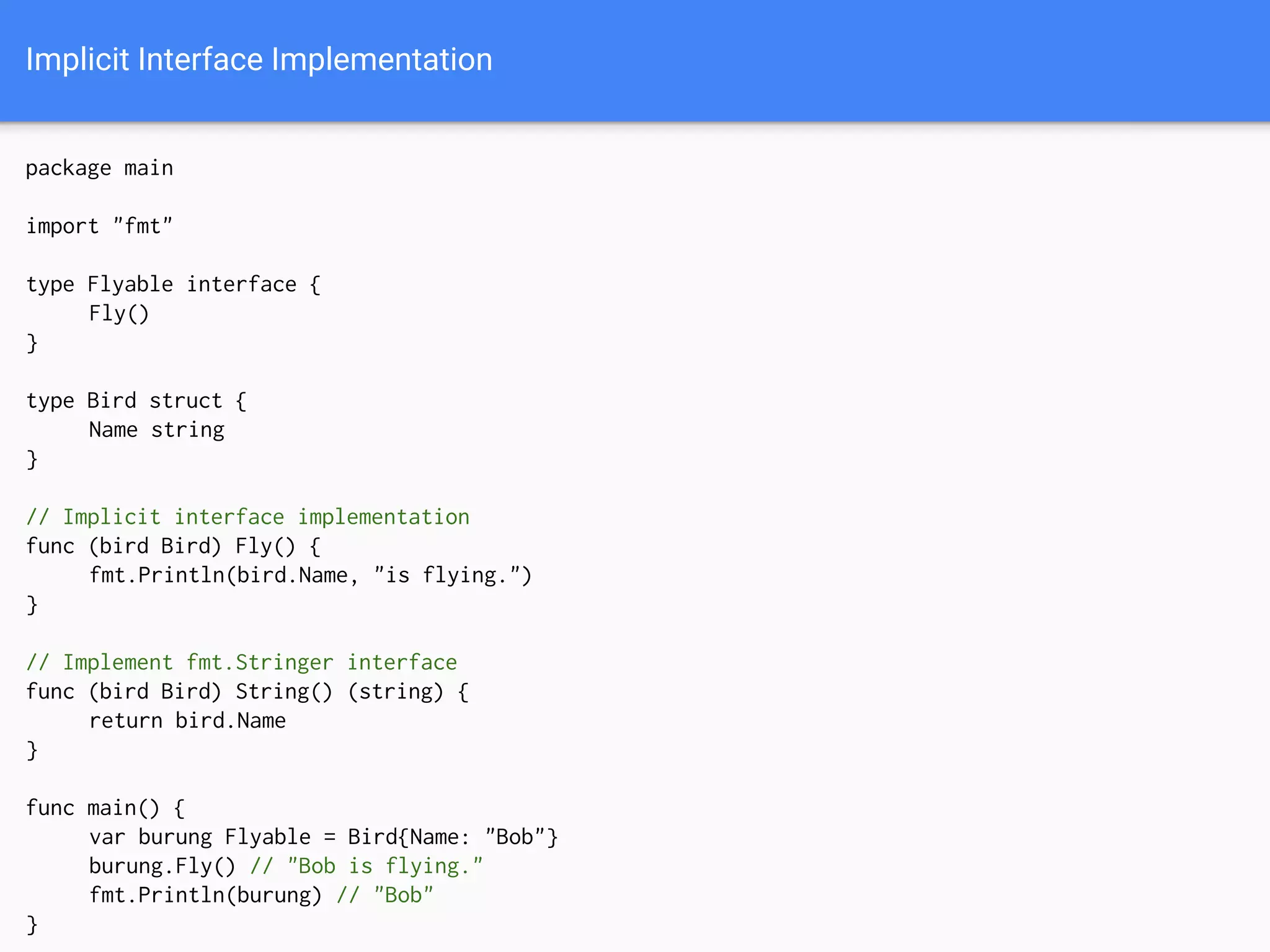 Implicit Interface Implementation
package main
import "fmt"
type Flyable interface {
Fly()
}
type Bird struct {
Name string
}
// Implicit interface implementation
func (bird Bird) Fly() {
fmt.Println(bird.Name, "is flying.")
}
// Implement fmt.Stringer interface
func (bird Bird) String() (string) {
return bird.Name
}
func main() {
var burung Flyable = Bird{Name: "Bob"}
burung.Fly() // "Bob is flying."
fmt.Println(burung) // "Bob"
}
 