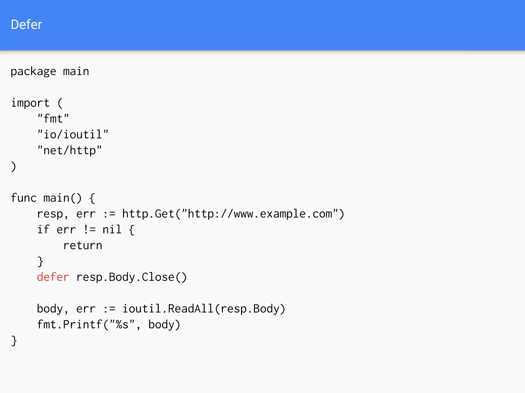 Defer
package main
import (
"fmt"
"io/ioutil"
"net/http"
)
func main() {
resp, err := http.Get("http://www.example.com")
if err != nil {
return
}
defer resp.Body.Close()
body, err := ioutil.ReadAll(resp.Body)
fmt.Printf("%s", body)
}
 