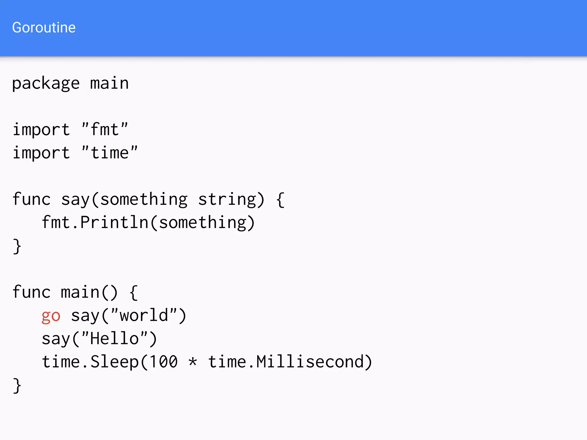 Goroutine
package main
import "fmt"
import "time"
func say(something string) {
fmt.Println(something)
}
func main() {
go say("world")
say("Hello")
time.Sleep(100 * time.Millisecond)
}
 