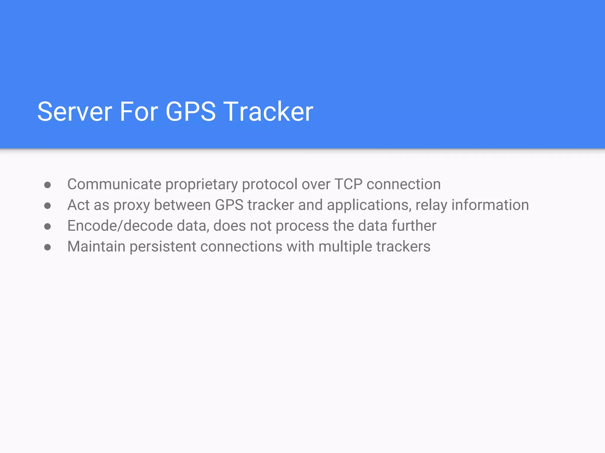 Server For GPS Tracker
● Communicate proprietary protocol over TCP connection
● Act as proxy between GPS tracker and applications, relay information
● Encode/decode data, does not process the data further
● Maintain persistent connections with multiple trackers
 