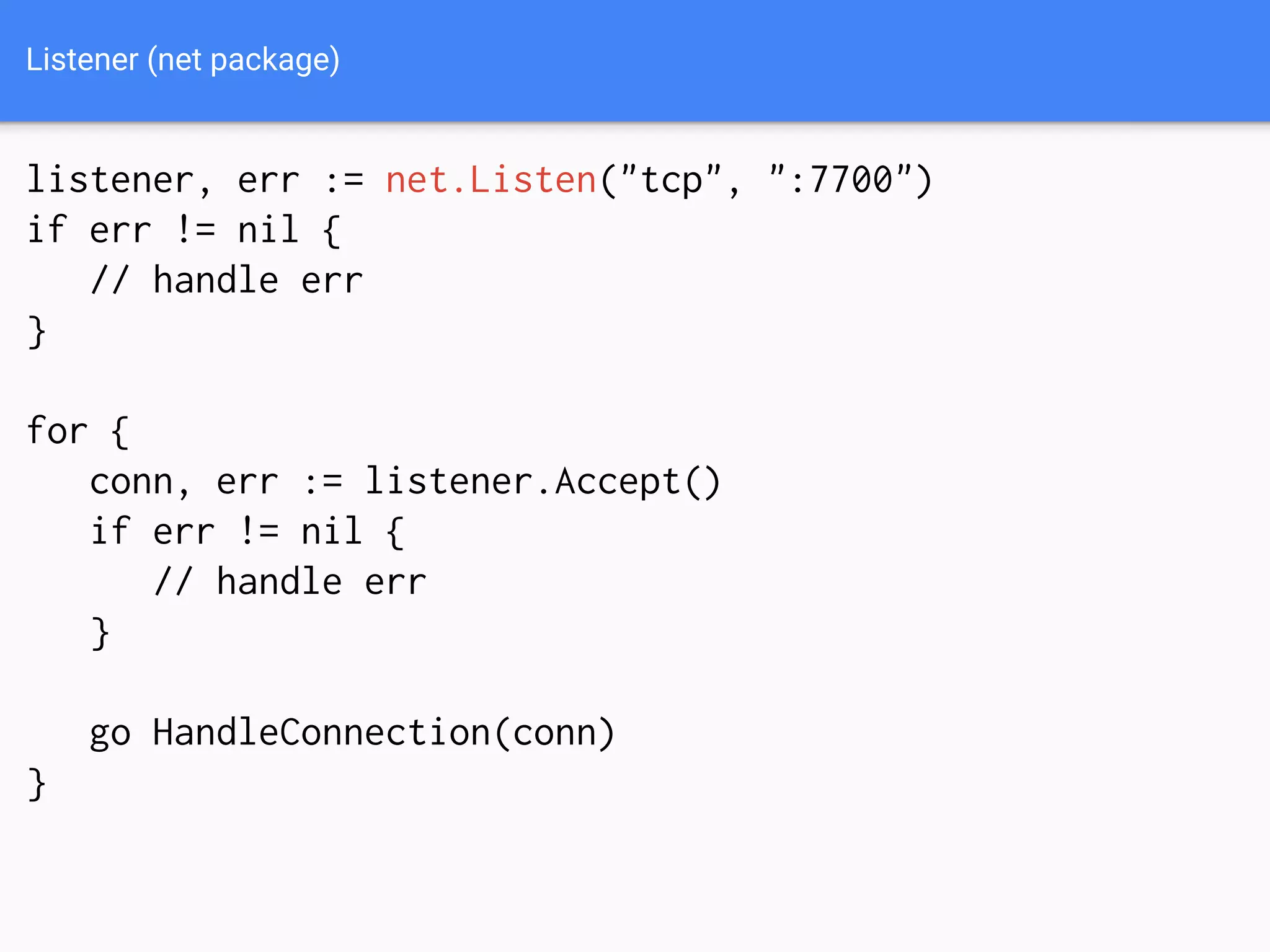 Listener (net package)
listener, err := net.Listen("tcp", ":7700")
if err != nil {
// handle err
}
for {
conn, err := listener.Accept()
if err != nil {
// handle err
}
go HandleConnection(conn)
}
 