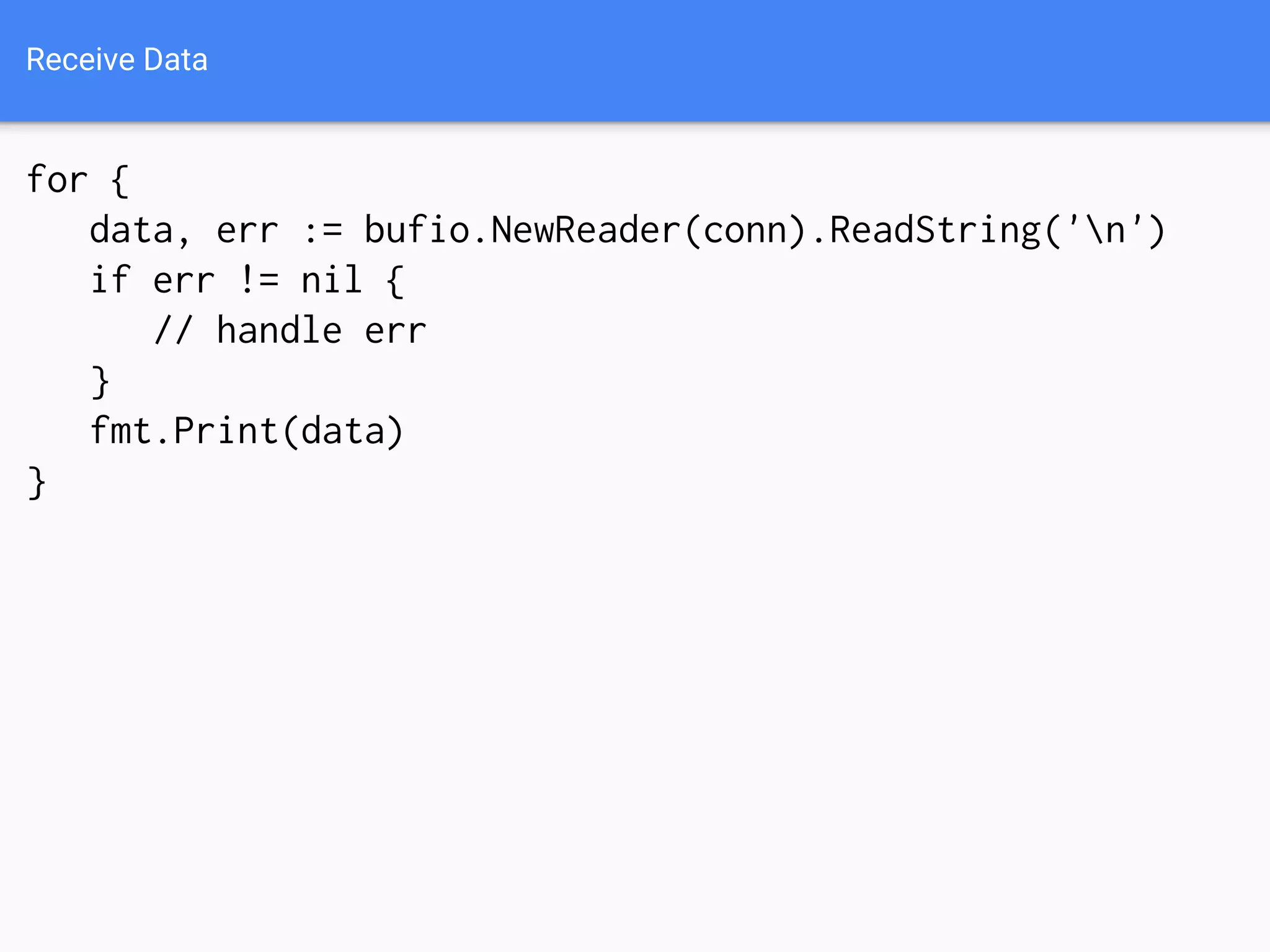 Receive Data
for {
data, err := bufio.NewReader(conn).ReadString('n')
if err != nil {
// handle err
}
fmt.Print(data)
}
 