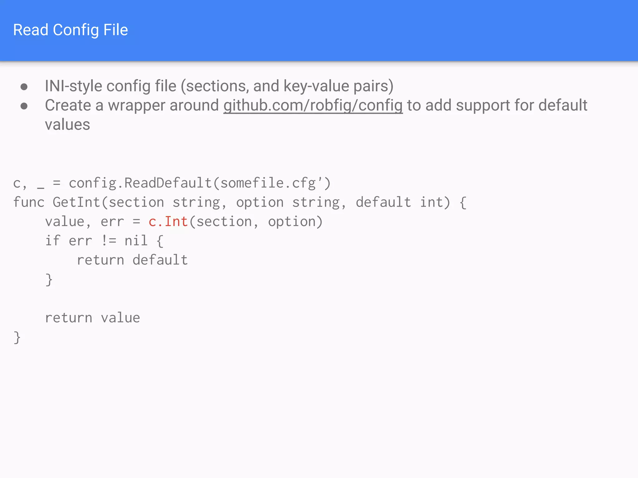 Read Config File
● INI-style config file (sections, and key-value pairs)
● Create a wrapper around github.com/robfig/config to add support for default
values
c, _ = config.ReadDefault(somefile.cfg')
func GetInt(section string, option string, default int) {
value, err = c.Int(section, option)
if err != nil {
return default
}
return value
}
 