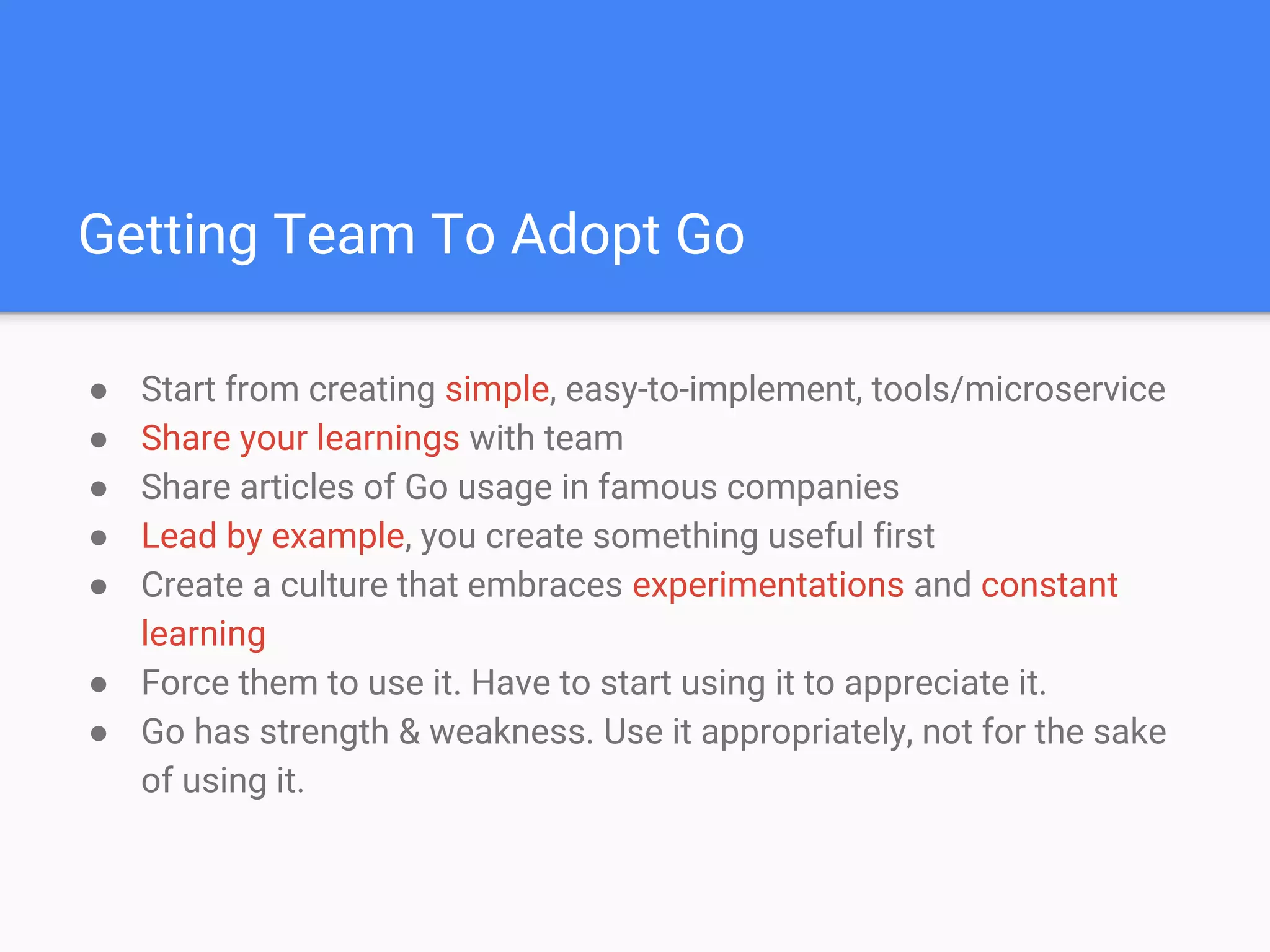 Getting Team To Adopt Go
● Start from creating simple, easy-to-implement, tools/microservice
● Share your learnings with team
● Share articles of Go usage in famous companies
● Lead by example, you create something useful first
● Create a culture that embraces experimentations and constant
learning
● Force them to use it. Have to start using it to appreciate it.
● Go has strength & weakness. Use it appropriately, not for the sake
of using it.
 