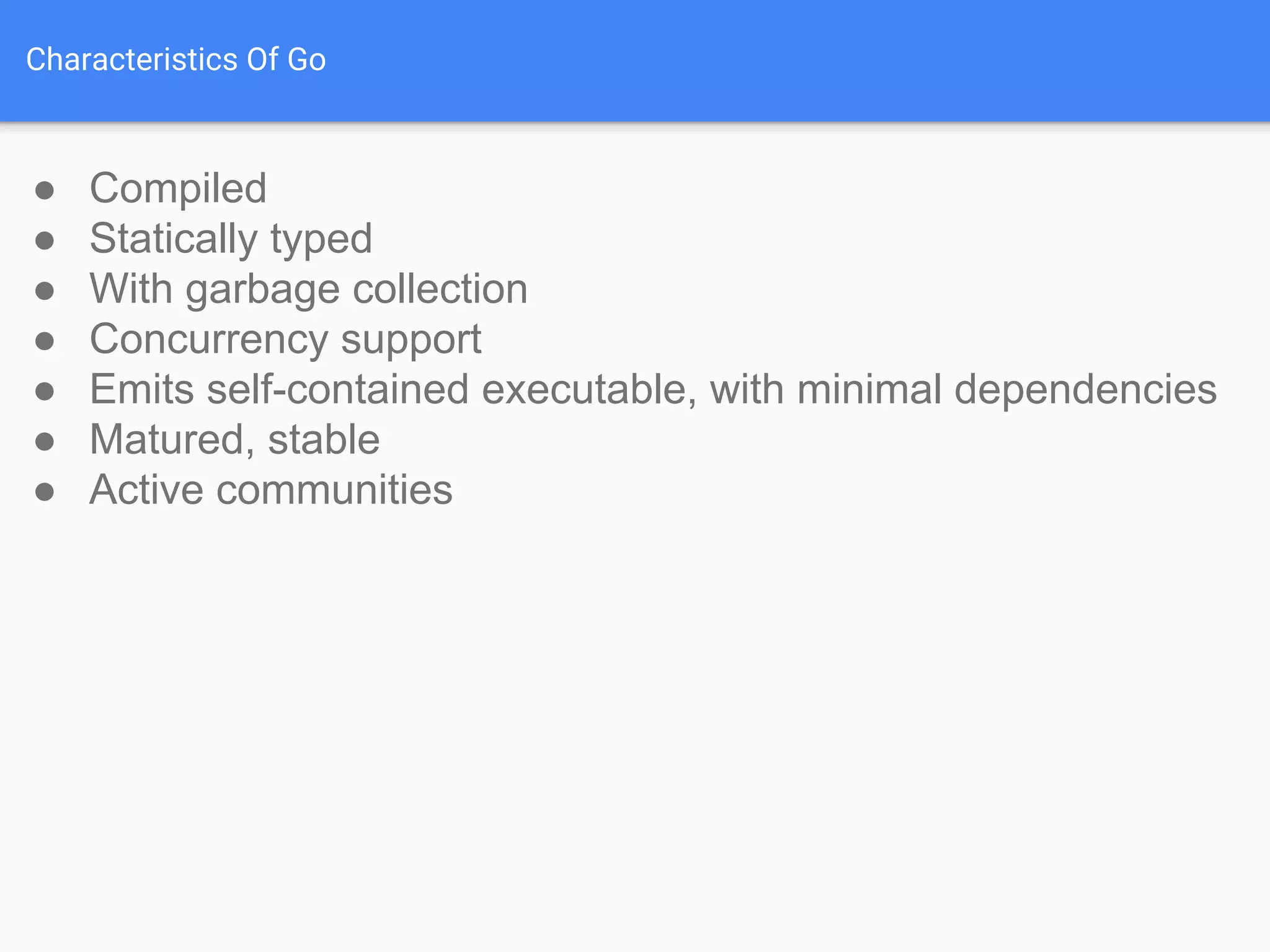 Characteristics Of Go
● Compiled
● Statically typed
● With garbage collection
● Concurrency support
● Emits self-contained executable, with minimal dependencies
● Matured, stable
● Active communities
 