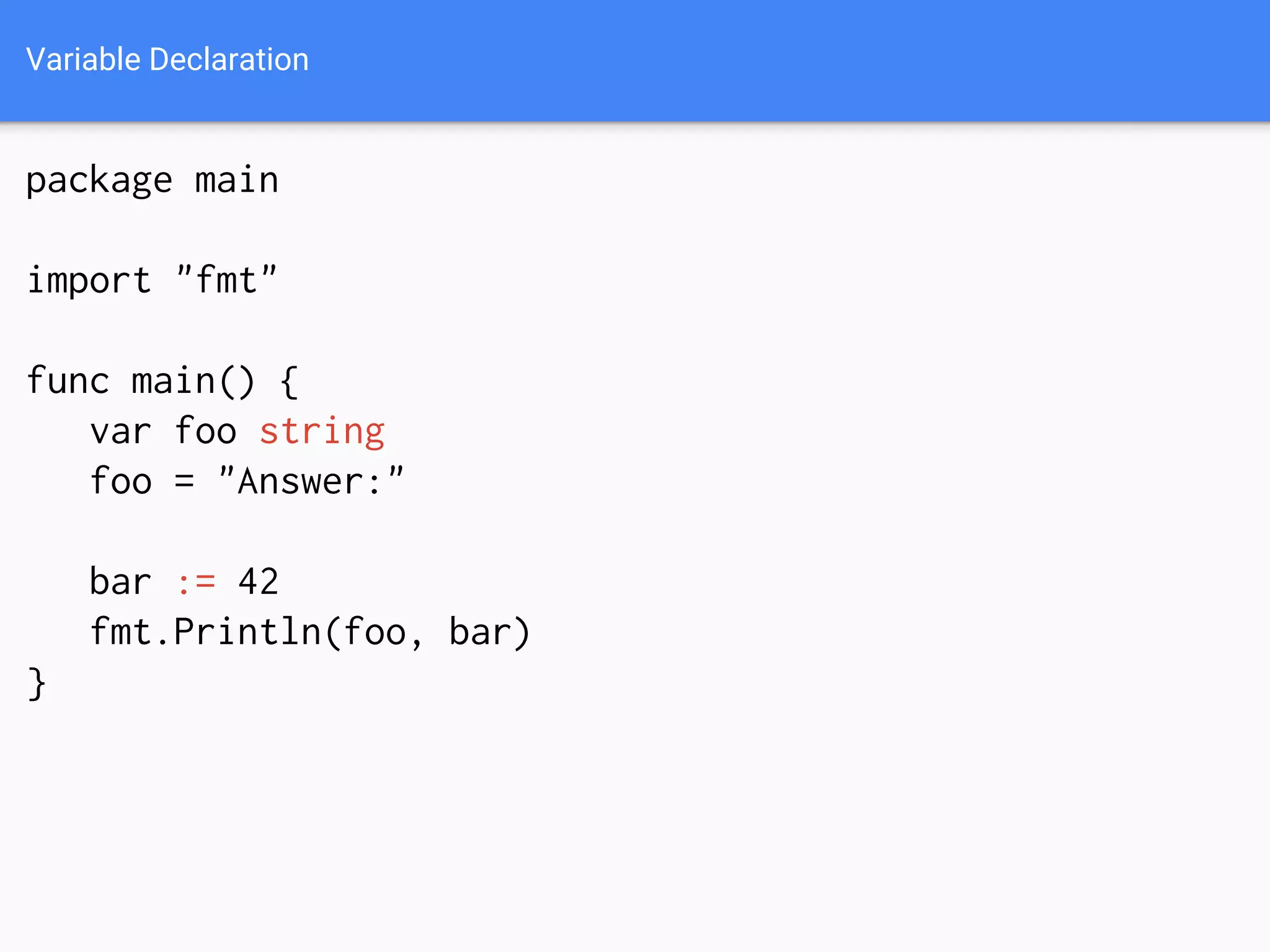 Variable Declaration
package main
import "fmt"
func main() {
var foo string
foo = "Answer:"
bar := 42
fmt.Println(foo, bar)
}
 