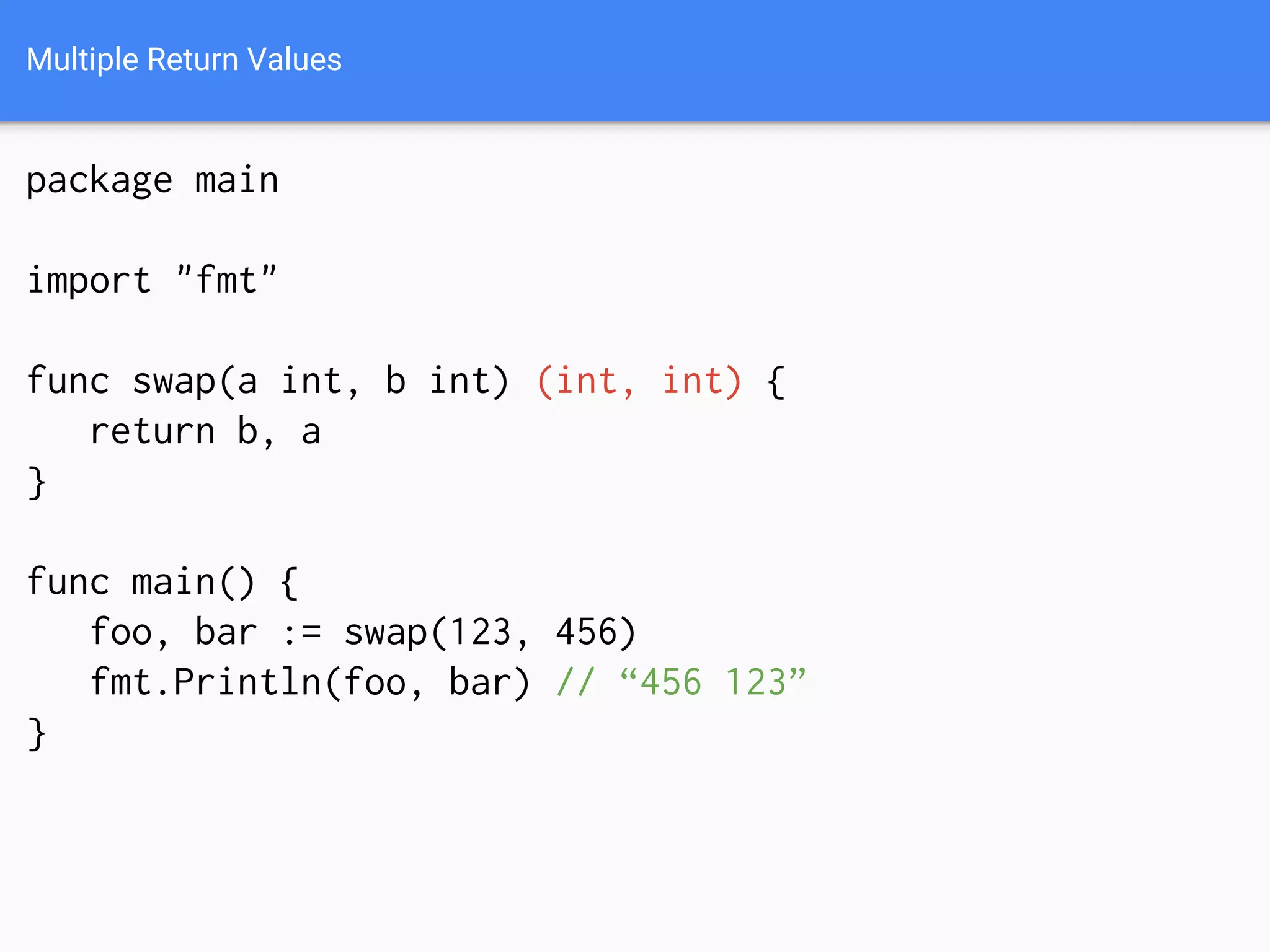 Multiple Return Values
package main
import "fmt"
func swap(a int, b int) (int, int) {
return b, a
}
func main() {
foo, bar := swap(123, 456)
fmt.Println(foo, bar) // “456 123”
}
 