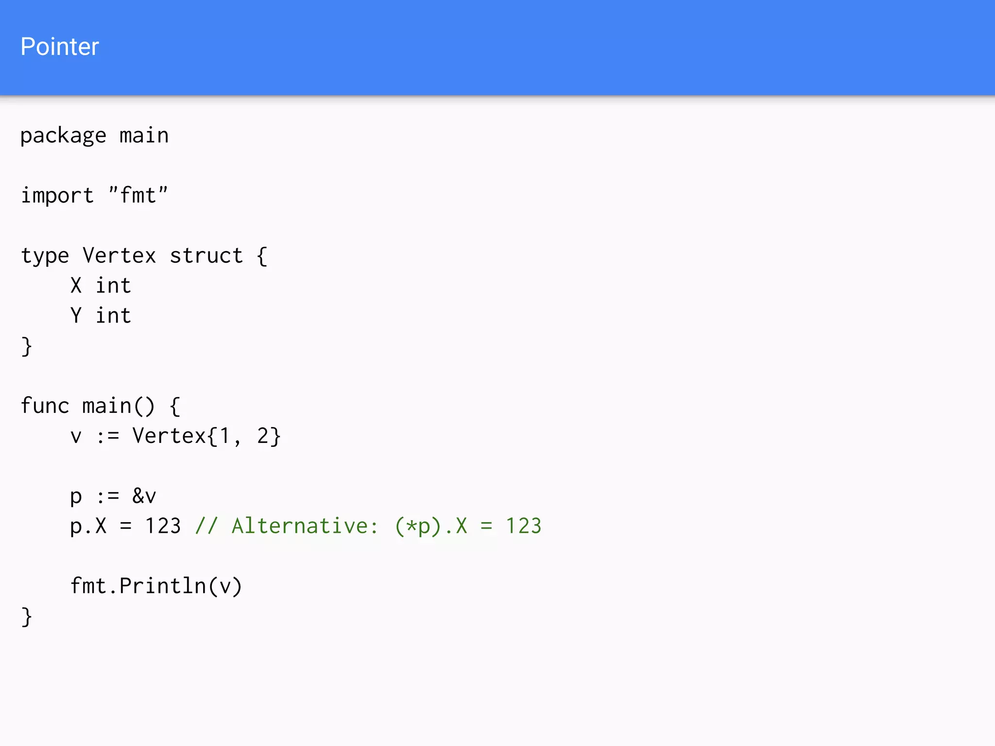Pointer
package main
import "fmt"
type Vertex struct {
X int
Y int
}
func main() {
v := Vertex{1, 2}
p := &v
p.X = 123 // Alternative: (*p).X = 123
fmt.Println(v)
}
 