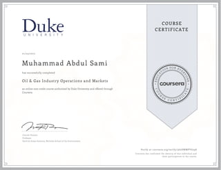 EDUCA
T
ION FOR EVE
R
YONE
CO
U
R
S
E
C E R T I F
I
C
A
TE
COURSE
CERTIFICATE
01/25/2017
Muhammad Abdul Sami
Oil & Gas Industry Operations and Markets
an online non-credit course authorized by Duke University and offered through
Coursera
has successfully completed
Lincoln Pratson
Professor
Earth & Ocean Sciences, Nicholas School of the Environment
Verify at coursera.org/verify/36LKWMPYG29S
Coursera has confirmed the identity of this individual and
their participation in the course.
 