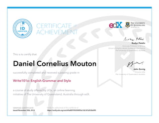 Associate Professor in Writing
School of English, Media Studies and Art History
The University of Queensland, Australia
Roslyn Petelin
Director UQx
The University of Queensland, Australia
John Zornig
VERIFIED CERTIFICATE Verify the authenticity of this certificate at
CERTIFICATE
ACHIEVEMENT
of
VERIFIED
ID
This is to certify that
Daniel Cornelius Mouton
successfully completed and received a passing grade in
Write101x: English Grammar and Style
a course of study offered by UQx, an online learning
initiative of The University of Queensland, Australia through edX.
Issued November 20th, 2014 https://verify.edx.org/cert/69a80f79925f4f59a12b187af33b69f3
 