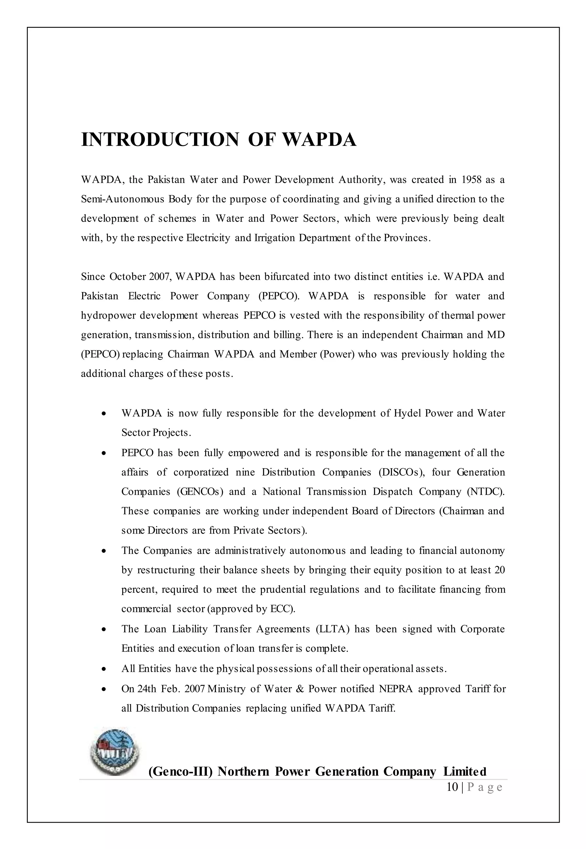 (Genco-III) Northern Power Generation Company Limited
10 | P a g e
INTRODUCTION OF WAPDA
WAPDA, the Pakistan Water and Power Development Authority, was created in 1958 as a
Semi-Autonomous Body for the purpose of coordinating and giving a unified direction to the
development of schemes in Water and Power Sectors, which were previously being dealt
with, by the respective Electricity and Irrigation Department of the Provinces.
Since October 2007, WAPDA has been bifurcated into two distinct entities i.e. WAPDA and
Pakistan Electric Power Company (PEPCO). WAPDA is responsible for water and
hydropower development whereas PEPCO is vested with the responsibility of thermal power
generation, transmission, distribution and billing. There is an independent Chairman and MD
(PEPCO) replacing Chairman WAPDA and Member (Power) who was previously holding the
additional charges of these posts.
 WAPDA is now fully responsible for the development of Hydel Power and Water
Sector Projects.
 PEPCO has been fully empowered and is responsible for the management of all the
affairs of corporatized nine Distribution Companies (DISCOs), four Generation
Companies (GENCOs) and a National Transmission Dispatch Company (NTDC).
These companies are working under independent Board of Directors (Chairman and
some Directors are from Private Sectors).
 The Companies are administratively autonomous and leading to financial autonomy
by restructuring their balance sheets by bringing their equity position to at least 20
percent, required to meet the prudential regulations and to facilitate financing from
commercial sector (approved by ECC).
 The Loan Liability Transfer Agreements (LLTA) has been signed with Corporate
Entities and execution of loan transfer is complete.
 All Entities have the physical possessions of all their operational assets.
 On 24th Feb. 2007 Ministry of Water & Power notified NEPRA approved Tariff for
all Distribution Companies replacing unified WAPDA Tariff.
 