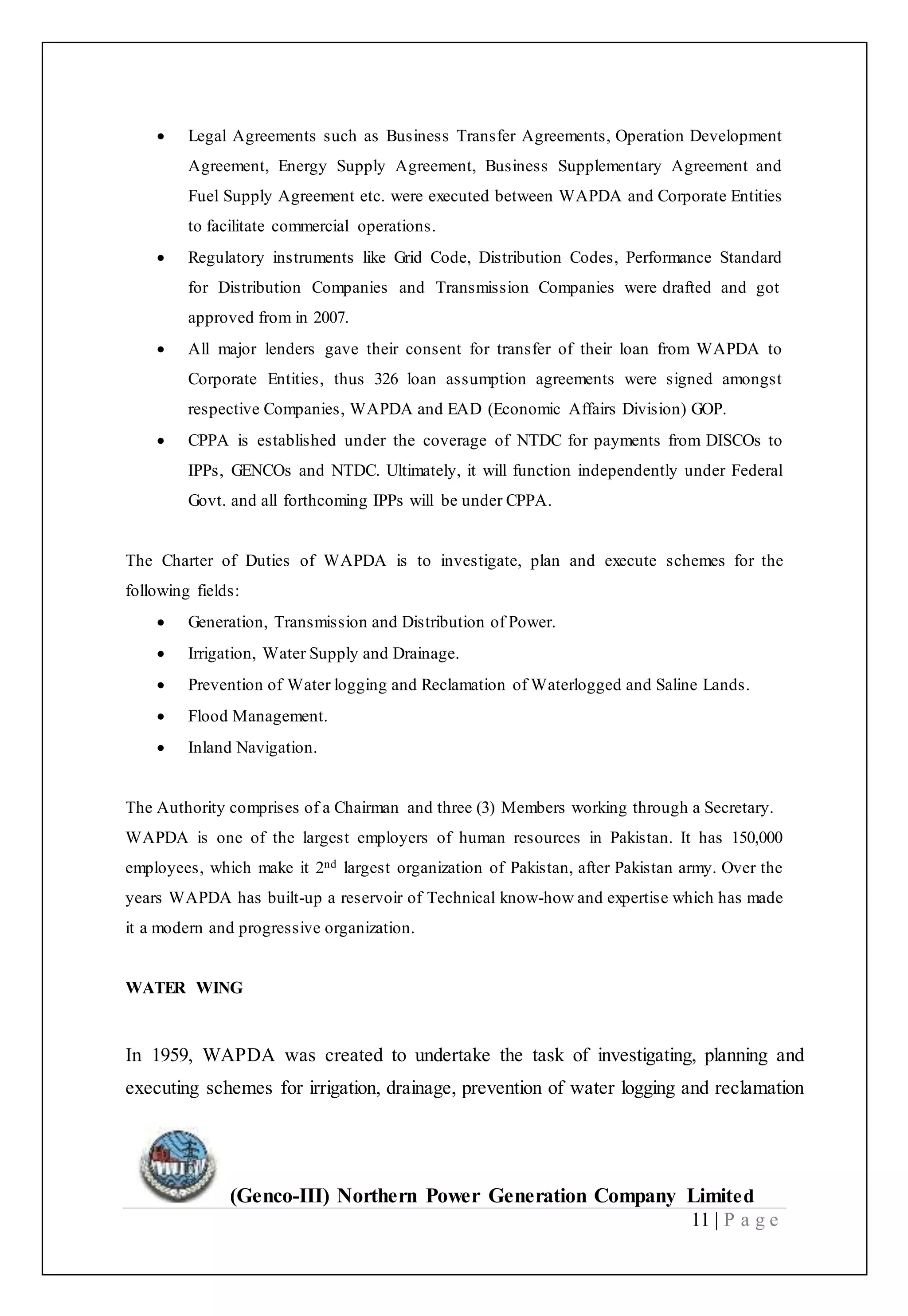 (Genco-III) Northern Power Generation Company Limited
11 | P a g e
 Legal Agreements such as Business Transfer Agreements, Operation Development
Agreement, Energy Supply Agreement, Business Supplementary Agreement and
Fuel Supply Agreement etc. were executed between WAPDA and Corporate Entities
to facilitate commercial operations.
 Regulatory instruments like Grid Code, Distribution Codes, Performance Standard
for Distribution Companies and Transmission Companies were drafted and got
approved from in 2007.
 All major lenders gave their consent for transfer of their loan from WAPDA to
Corporate Entities, thus 326 loan assumption agreements were signed amongst
respective Companies, WAPDA and EAD (Economic Affairs Division) GOP.
 CPPA is established under the coverage of NTDC for payments from DISCOs to
IPPs, GENCOs and NTDC. Ultimately, it will function independently under Federal
Govt. and all forthcoming IPPs will be under CPPA.
The Charter of Duties of WAPDA is to investigate, plan and execute schemes for the
following fields:
 Generation, Transmission and Distribution of Power.
 Irrigation, Water Supply and Drainage.
 Prevention of Water logging and Reclamation of Waterlogged and Saline Lands.
 Flood Management.
 Inland Navigation.
The Authority comprises of a Chairman and three (3) Members working through a Secretary.
WAPDA is one of the largest employers of human resources in Pakistan. It has 150,000
employees, which make it 2nd largest organization of Pakistan, after Pakistan army. Over the
years WAPDA has built-up a reservoir of Technical know-how and expertise which has made
it a modern and progressive organization.
WATER WING
In 1959, WAPDA was created to undertake the task of investigating, planning and
executing schemes for irrigation, drainage, prevention of water logging and reclamation
 
