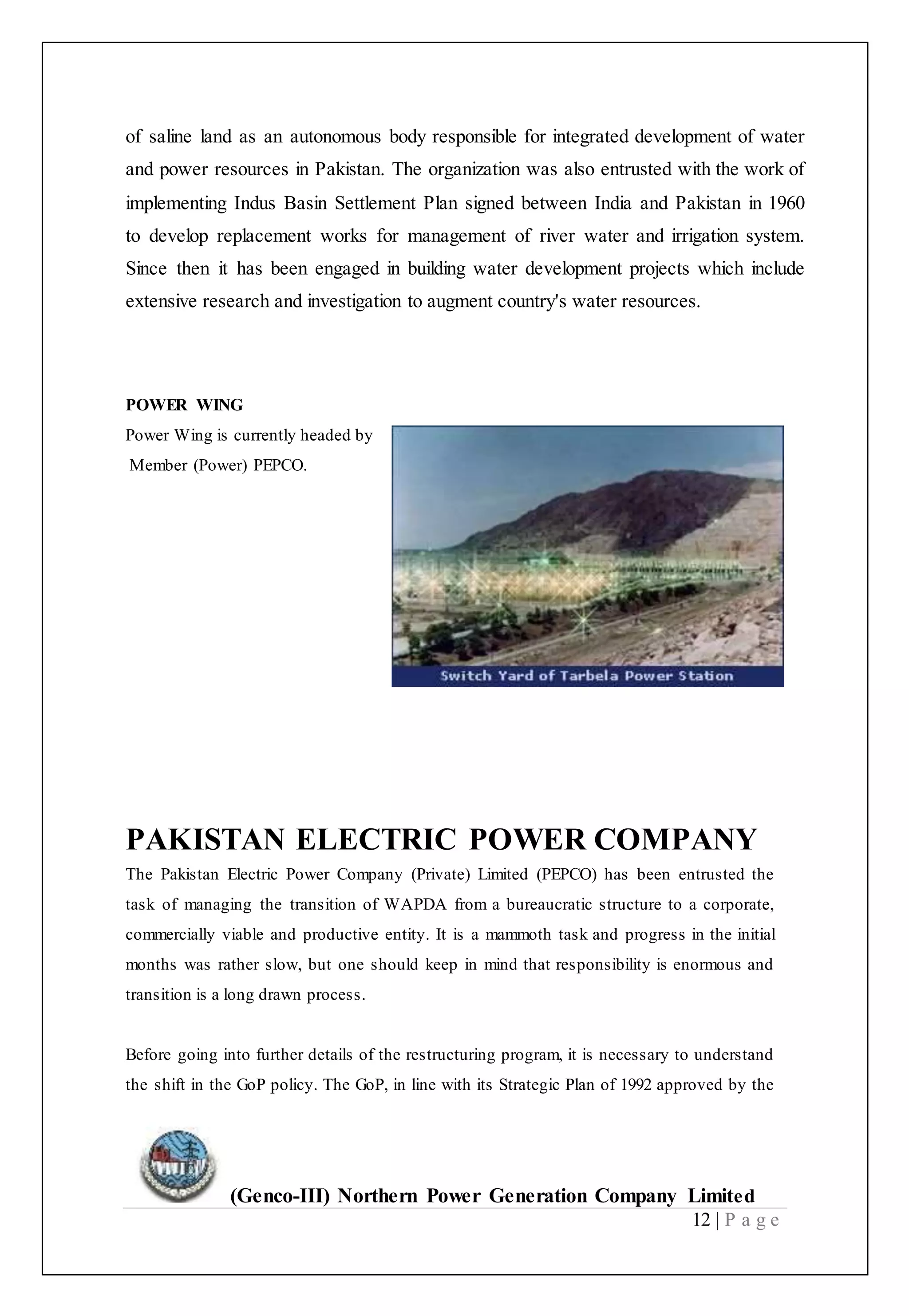 (Genco-III) Northern Power Generation Company Limited
12 | P a g e
of saline land as an autonomous body responsible for integrated development of water
and power resources in Pakistan. The organization was also entrusted with the work of
implementing Indus Basin Settlement Plan signed between India and Pakistan in 1960
to develop replacement works for management of river water and irrigation system.
Since then it has been engaged in building water development projects which include
extensive research and investigation to augment country's water resources.
POWER WING
Power Wing is currently headed by
Member (Power) PEPCO.
PAKISTAN ELECTRIC POWER COMPANY
The Pakistan Electric Power Company (Private) Limited (PEPCO) has been entrusted the
task of managing the transition of WAPDA from a bureaucratic structure to a corporate,
commercially viable and productive entity. It is a mammoth task and progress in the initial
months was rather slow, but one should keep in mind that responsibility is enormous and
transition is a long drawn process.
Before going into further details of the restructuring program, it is necessary to understand
the shift in the GoP policy. The GoP, in line with its Strategic Plan of 1992 approved by the
 