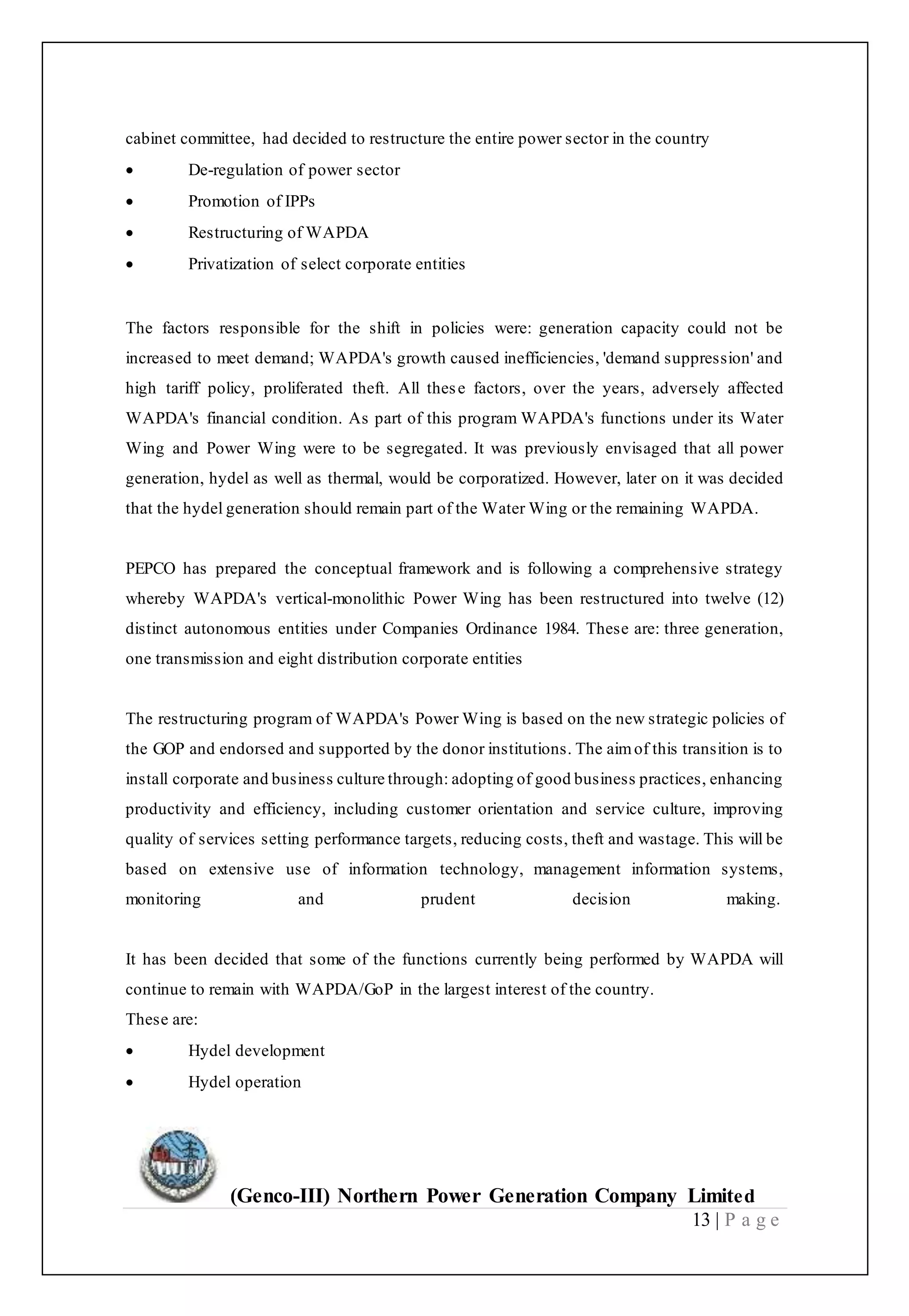 (Genco-III) Northern Power Generation Company Limited
13 | P a g e
cabinet committee, had decided to restructure the entire power sector in the country
 De-regulation of power sector
 Promotion of IPPs
 Restructuring of WAPDA
 Privatization of select corporate entities
The factors responsible for the shift in policies were: generation capacity could not be
increased to meet demand; WAPDA's growth caused inefficiencies, 'demand suppression' and
high tariff policy, proliferated theft. All these factors, over the years, adversely affected
WAPDA's financial condition. As part of this program WAPDA's functions under its Water
Wing and Power Wing were to be segregated. It was previously envisaged that all power
generation, hydel as well as thermal, would be corporatized. However, later on it was decided
that the hydel generation should remain part of the Water Wing or the remaining WAPDA.
PEPCO has prepared the conceptual framework and is following a comprehensive strategy
whereby WAPDA's vertical-monolithic Power Wing has been restructured into twelve (12)
distinct autonomous entities under Companies Ordinance 1984. These are: three generation,
one transmission and eight distribution corporate entities
The restructuring program of WAPDA's Power Wing is based on the new strategic policies of
the GOP and endorsed and supported by the donor institutions. The aimof this transition is to
install corporate and business culture through: adopting of good business practices, enhancing
productivity and efficiency, including customer orientation and service culture, improving
quality of services setting performance targets, reducing costs, theft and wastage. This will be
based on extensive use of information technology, management information systems,
monitoring and prudent decision making.
It has been decided that some of the functions currently being performed by WAPDA will
continue to remain with WAPDA/GoP in the largest interest of the country.
These are:
 Hydel development
 Hydel operation
 