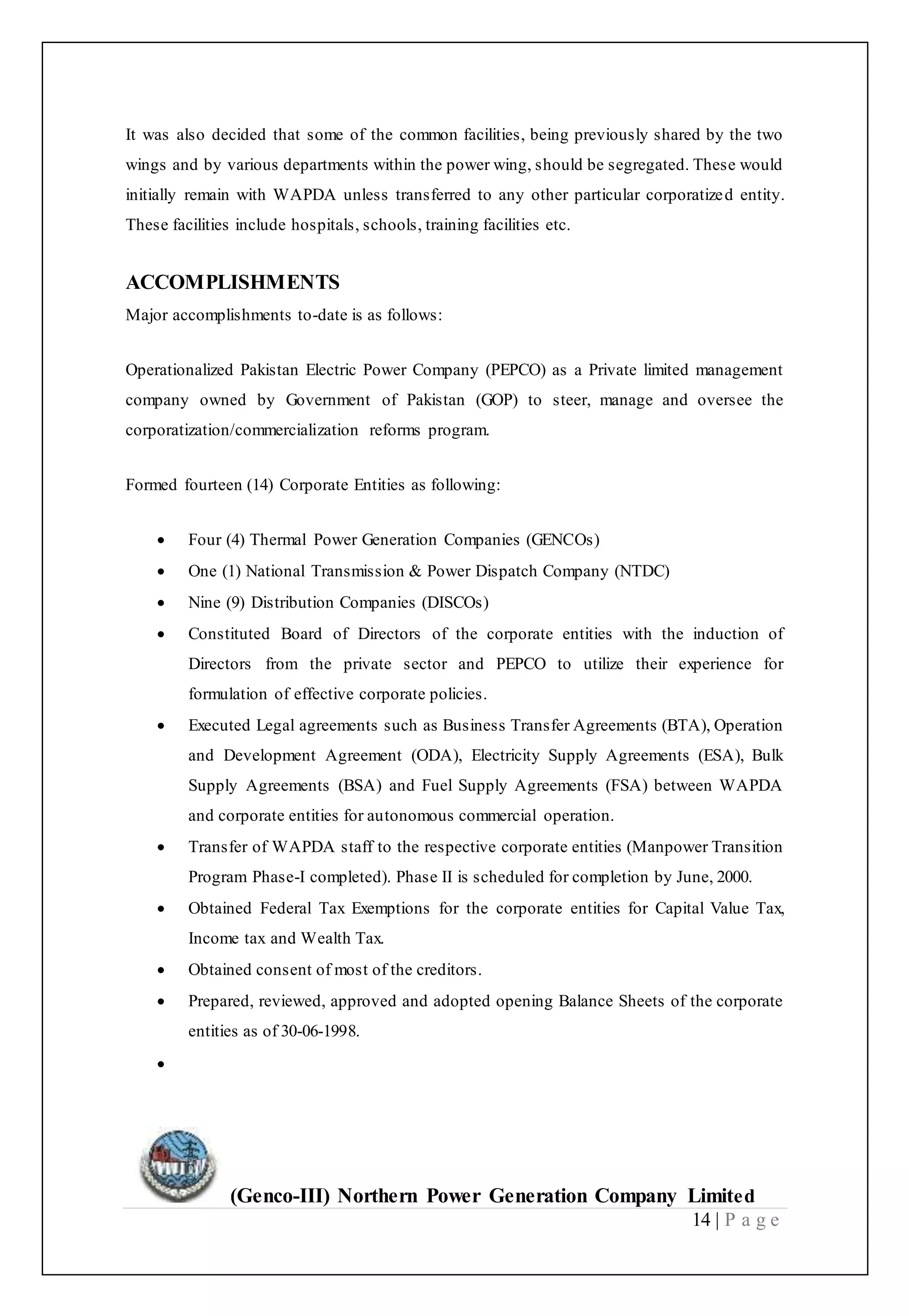 (Genco-III) Northern Power Generation Company Limited
14 | P a g e
It was also decided that some of the common facilities, being previously shared by the two
wings and by various departments within the power wing, should be segregated. These would
initially remain with WAPDA unless transferred to any other particular corporatized entity.
These facilities include hospitals, schools, training facilities etc.
ACCOMPLISHMENTS
Major accomplishments to-date is as follows:
Operationalized Pakistan Electric Power Company (PEPCO) as a Private limited management
company owned by Government of Pakistan (GOP) to steer, manage and oversee the
corporatization/commercialization reforms program.
Formed fourteen (14) Corporate Entities as following:
 Four (4) Thermal Power Generation Companies (GENCOs)
 One (1) National Transmission & Power Dispatch Company (NTDC)
 Nine (9) Distribution Companies (DISCOs)
 Constituted Board of Directors of the corporate entities with the induction of
Directors from the private sector and PEPCO to utilize their experience for
formulation of effective corporate policies.
 Executed Legal agreements such as Business Transfer Agreements (BTA), Operation
and Development Agreement (ODA), Electricity Supply Agreements (ESA), Bulk
Supply Agreements (BSA) and Fuel Supply Agreements (FSA) between WAPDA
and corporate entities for autonomous commercial operation.
 Transfer of WAPDA staff to the respective corporate entities (Manpower Transition
Program Phase-I completed). Phase II is scheduled for completion by June, 2000.
 Obtained Federal Tax Exemptions for the corporate entities for Capital Value Tax,
Income tax and Wealth Tax.
 Obtained consent of most of the creditors.
 Prepared, reviewed, approved and adopted opening Balance Sheets of the corporate
entities as of 30-06-1998.

 