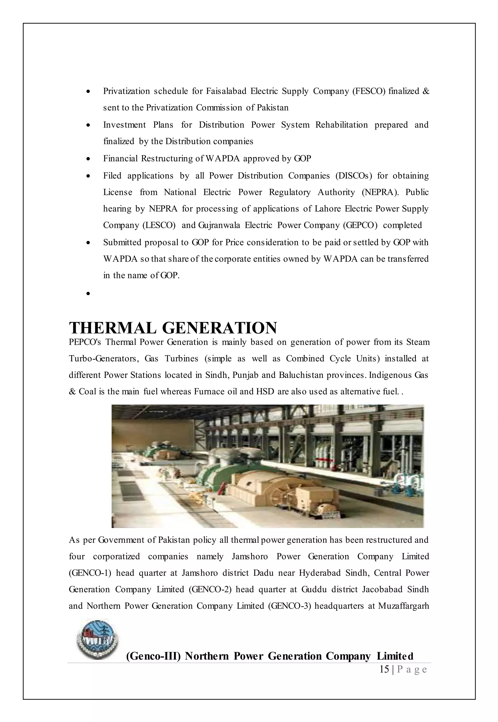 (Genco-III) Northern Power Generation Company Limited
15 | P a g e
 Privatization schedule for Faisalabad Electric Supply Company (FESCO) finalized &
sent to the Privatization Commission of Pakistan
 Investment Plans for Distribution Power System Rehabilitation prepared and
finalized by the Distribution companies
 Financial Restructuring of WAPDA approved by GOP
 Filed applications by all Power Distribution Companies (DISCOs) for obtaining
License from National Electric Power Regulatory Authority (NEPRA). Public
hearing by NEPRA for processing of applications of Lahore Electric Power Supply
Company (LESCO) and Gujranwala Electric Power Company (GEPCO) completed
 Submitted proposal to GOP for Price consideration to be paid or settled by GOP with
WAPDA so that share of the corporate entities owned by WAPDA can be transferred
in the name of GOP.

THERMAL GENERATION
PEPCO's Thermal Power Generation is mainly based on generation of power from its Steam
Turbo-Generators, Gas Turbines (simple as well as Combined Cycle Units) installed at
different Power Stations located in Sindh, Punjab and Baluchistan provinces. Indigenous Gas
& Coal is the main fuel whereas Furnace oil and HSD are also used as alternative fuel. .
As per Government of Pakistan policy all thermal power generation has been restructured and
four corporatized companies namely Jamshoro Power Generation Company Limited
(GENCO-1) head quarter at Jamshoro district Dadu near Hyderabad Sindh, Central Power
Generation Company Limited (GENCO-2) head quarter at Guddu district Jacobabad Sindh
and Northern Power Generation Company Limited (GENCO-3) headquarters at Muzaffargarh
 