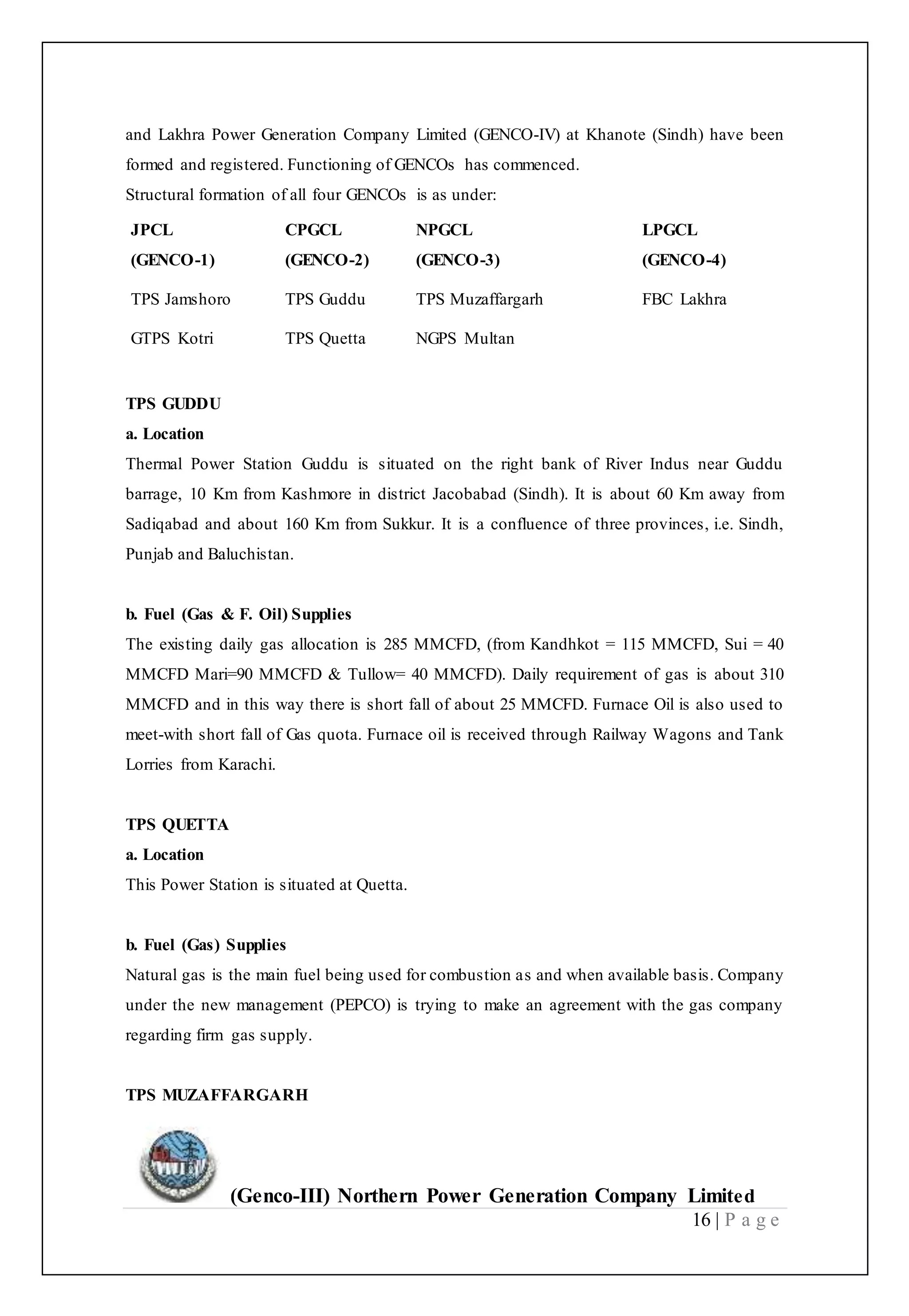 (Genco-III) Northern Power Generation Company Limited
16 | P a g e
and Lakhra Power Generation Company Limited (GENCO-IV) at Khanote (Sindh) have been
formed and registered. Functioning of GENCOs has commenced.
Structural formation of all four GENCOs is as under:
JPCL
(GENCO-1)
CPGCL
(GENCO-2)
NPGCL
(GENCO-3)
LPGCL
(GENCO-4)
TPS Jamshoro TPS Guddu TPS Muzaffargarh FBC Lakhra
GTPS Kotri TPS Quetta NGPS Multan
TPS GUDDU
a. Location
Thermal Power Station Guddu is situated on the right bank of River Indus near Guddu
barrage, 10 Km from Kashmore in district Jacobabad (Sindh). It is about 60 Km away from
Sadiqabad and about 160 Km from Sukkur. It is a confluence of three provinces, i.e. Sindh,
Punjab and Baluchistan.
b. Fuel (Gas & F. Oil) Supplies
The existing daily gas allocation is 285 MMCFD, (from Kandhkot = 115 MMCFD, Sui = 40
MMCFD Mari=90 MMCFD & Tullow= 40 MMCFD). Daily requirement of gas is about 310
MMCFD and in this way there is short fall of about 25 MMCFD. Furnace Oil is also used to
meet-with short fall of Gas quota. Furnace oil is received through Railway Wagons and Tank
Lorries from Karachi.
TPS QUETTA
a. Location
This Power Station is situated at Quetta.
b. Fuel (Gas) Supplies
Natural gas is the main fuel being used for combustion as and when available basis. Company
under the new management (PEPCO) is trying to make an agreement with the gas company
regarding firm gas supply.
TPS MUZAFFARGARH
 