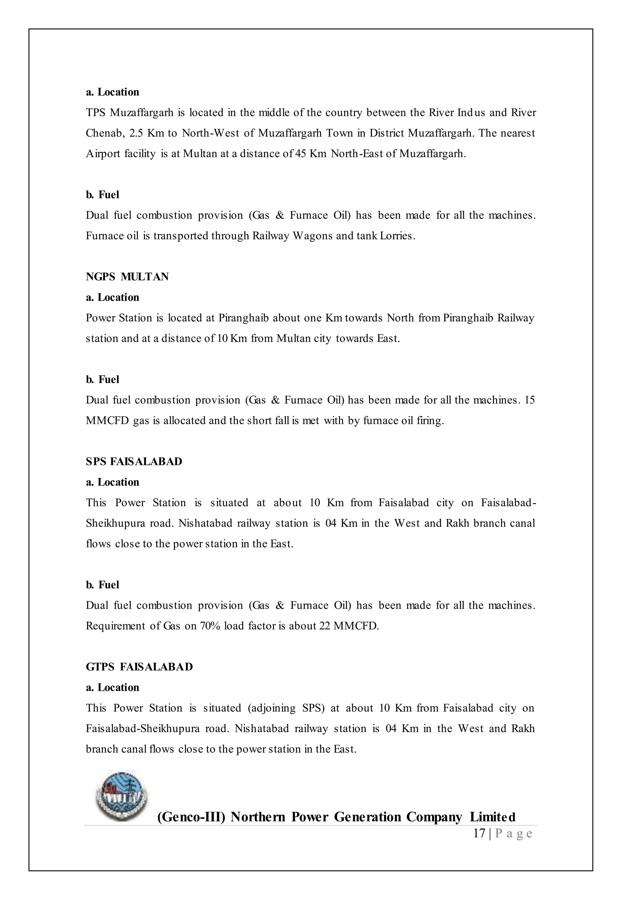 (Genco-III) Northern Power Generation Company Limited
17 | P a g e
a. Location
TPS Muzaffargarh is located in the middle of the country between the River Indus and River
Chenab, 2.5 Km to North-West of Muzaffargarh Town in District Muzaffargarh. The nearest
Airport facility is at Multan at a distance of 45 Km North-East of Muzaffargarh.
b. Fuel
Dual fuel combustion provision (Gas & Furnace Oil) has been made for all the machines.
Furnace oil is transported through Railway Wagons and tank Lorries.
NGPS MULTAN
a. Location
Power Station is located at Piranghaib about one Km towards North from Piranghaib Railway
station and at a distance of 10 Km from Multan city towards East.
b. Fuel
Dual fuel combustion provision (Gas & Furnace Oil) has been made for all the machines. 15
MMCFD gas is allocated and the short fall is met with by furnace oil firing.
SPS FAISALABAD
a. Location
This Power Station is situated at about 10 Km from Faisalabad city on Faisalabad-
Sheikhupura road. Nishatabad railway station is 04 Km in the West and Rakh branch canal
flows close to the power station in the East.
b. Fuel
Dual fuel combustion provision (Gas & Furnace Oil) has been made for all the machines.
Requirement of Gas on 70% load factor is about 22 MMCFD.
GTPS FAISALABAD
a. Location
This Power Station is situated (adjoining SPS) at about 10 Km from Faisalabad city on
Faisalabad-Sheikhupura road. Nishatabad railway station is 04 Km in the West and Rakh
branch canal flows close to the power station in the East.
 