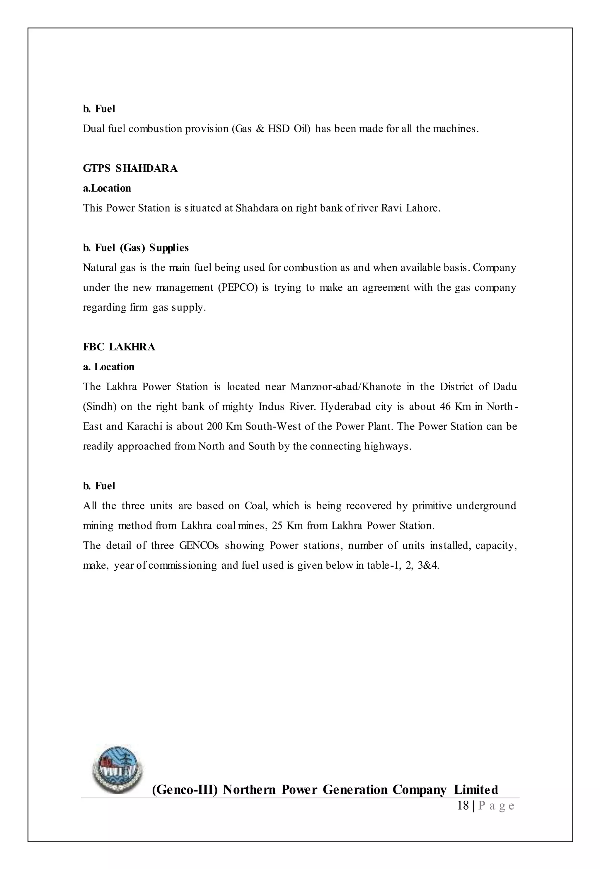 (Genco-III) Northern Power Generation Company Limited
18 | P a g e
b. Fuel
Dual fuel combustion provision (Gas & HSD Oil) has been made for all the machines.
GTPS SHAHDARA
a.Location
This Power Station is situated at Shahdara on right bank of river Ravi Lahore.
b. Fuel (Gas) Supplies
Natural gas is the main fuel being used for combustion as and when available basis. Company
under the new management (PEPCO) is trying to make an agreement with the gas company
regarding firm gas supply.
FBC LAKHRA
a. Location
The Lakhra Power Station is located near Manzoor-abad/Khanote in the District of Dadu
(Sindh) on the right bank of mighty Indus River. Hyderabad city is about 46 Km in North -
East and Karachi is about 200 Km South-West of the Power Plant. The Power Station can be
readily approached from North and South by the connecting highways.
b. Fuel
All the three units are based on Coal, which is being recovered by primitive underground
mining method from Lakhra coal mines, 25 Km from Lakhra Power Station.
The detail of three GENCOs showing Power stations, number of units installed, capacity,
make, year of commissioning and fuel used is given below in table-1, 2, 3&4.
 