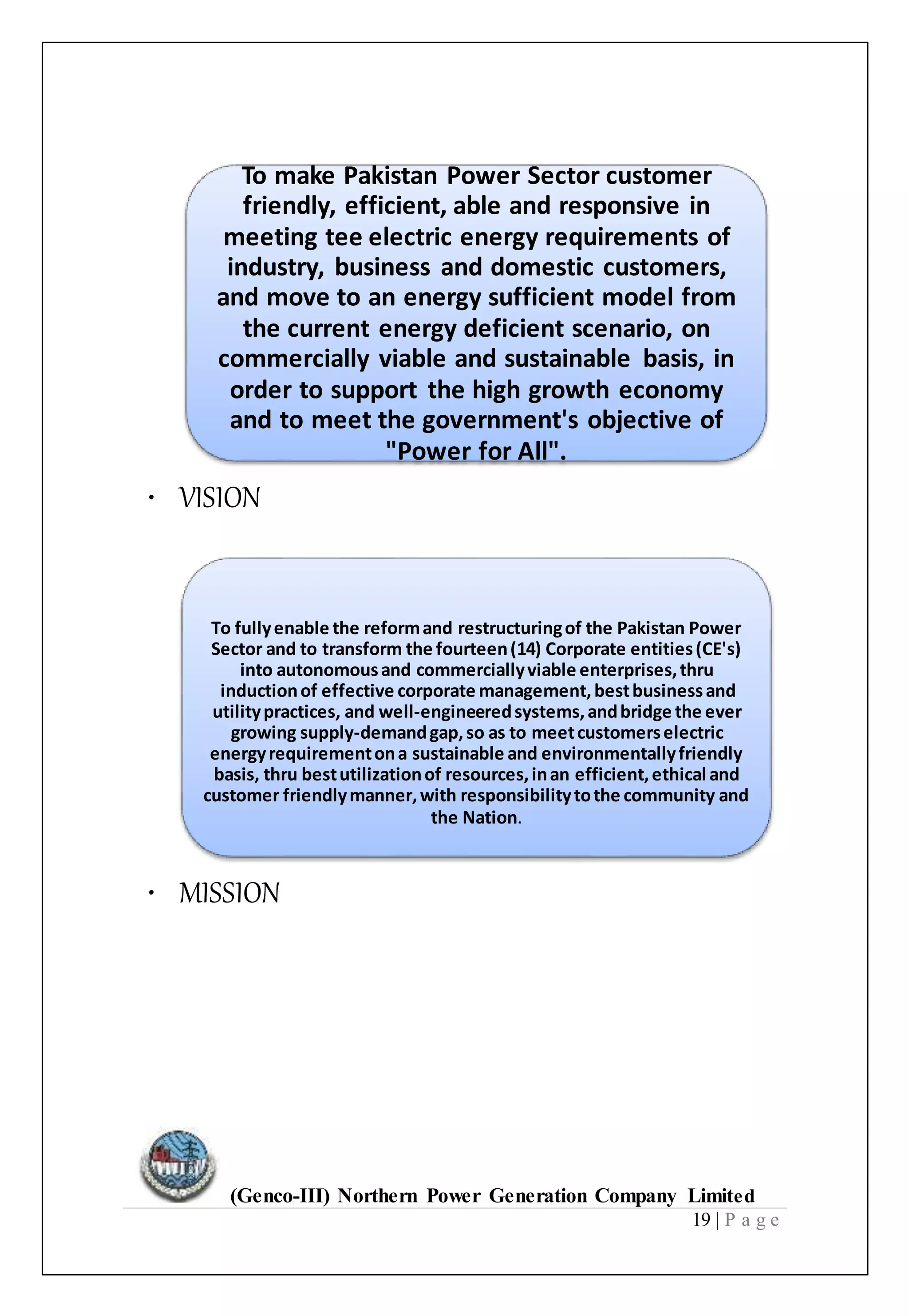 (Genco-III) Northern Power Generation Company Limited
19 | P a g e
To make Pakistan Power Sector customer
friendly, efficient, able and responsive in
meeting tee electric energy requirements of
industry, business and domestic customers,
and move to an energy sufficient model from
the current energy deficient scenario, on
commercially viable and sustainable basis, in
order to support the high growth economy
and to meet the government's objective of
"Power for All".
• VISION
To fullyenable the reformand restructuringof the Pakistan Power
Sector and to transform the fourteen(14) Corporate entities(CE's)
into autonomousand commerciallyviable enterprises,thru
inductionof effective corporate management,bestbusinessand
utilitypractices, and well-engineeredsystems,andbridge the ever
growing supply-demandgap,so as to meetcustomerselectric
energyrequirementona sustainable and environmentallyfriendly
basis, thru bestutilizationof resources,inan efficient,ethical and
customer friendlymanner,with responsibilitytothe community and
the Nation.
• MISSION
 
