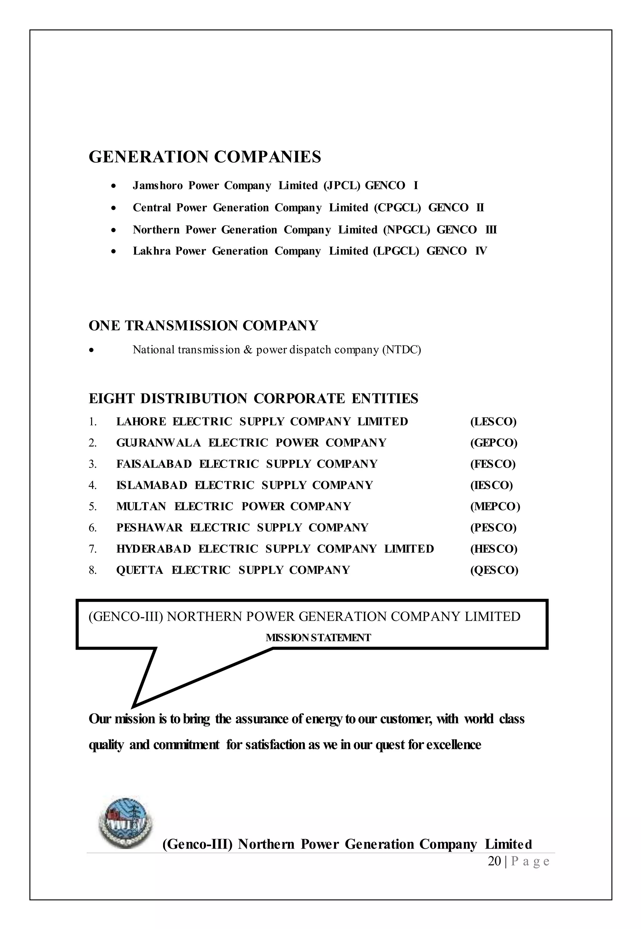 (Genco-III) Northern Power Generation Company Limited
20 | P a g e
GENERATION COMPANIES
 Jamshoro Power Company Limited (JPCL) GENCO I
 Central Power Generation Company Limited (CPGCL) GENCO II
 Northern Power Generation Company Limited (NPGCL) GENCO III
 Lakhra Power Generation Company Limited (LPGCL) GENCO IV
ONE TRANSMISSION COMPANY
 National transmission & power dispatch company (NTDC)
EIGHT DISTRIBUTION CORPORATE ENTITIES
1. LAHORE ELECTRIC SUPPLY COMPANY LIMITED (LESCO)
2. GUJRANWALA ELECTRIC POWER COMPANY (GEPCO)
3. FAISALABAD ELECTRIC SUPPLY COMPANY (FESCO)
4. ISLAMABAD ELECTRIC SUPPLY COMPANY (IESCO)
5. MULTAN ELECTRIC POWER COMPANY (MEPCO)
6. PESHAWAR ELECTRIC SUPPLY COMPANY (PESCO)
7. HYDERABAD ELECTRIC SUPPLY COMPANY LIMITED (HESCO)
8. QUETTA ELECTRIC SUPPLY COMPANY (QESCO)
(GENCO-III) NORTHERN POWER GENERATION COMPANY LIMITED
MISSIONSTATEMENT
Our mission is tobring the assurance of energytoour customer, with world class
quality and commitment for satisfactionas we inour quest forexcellence
 