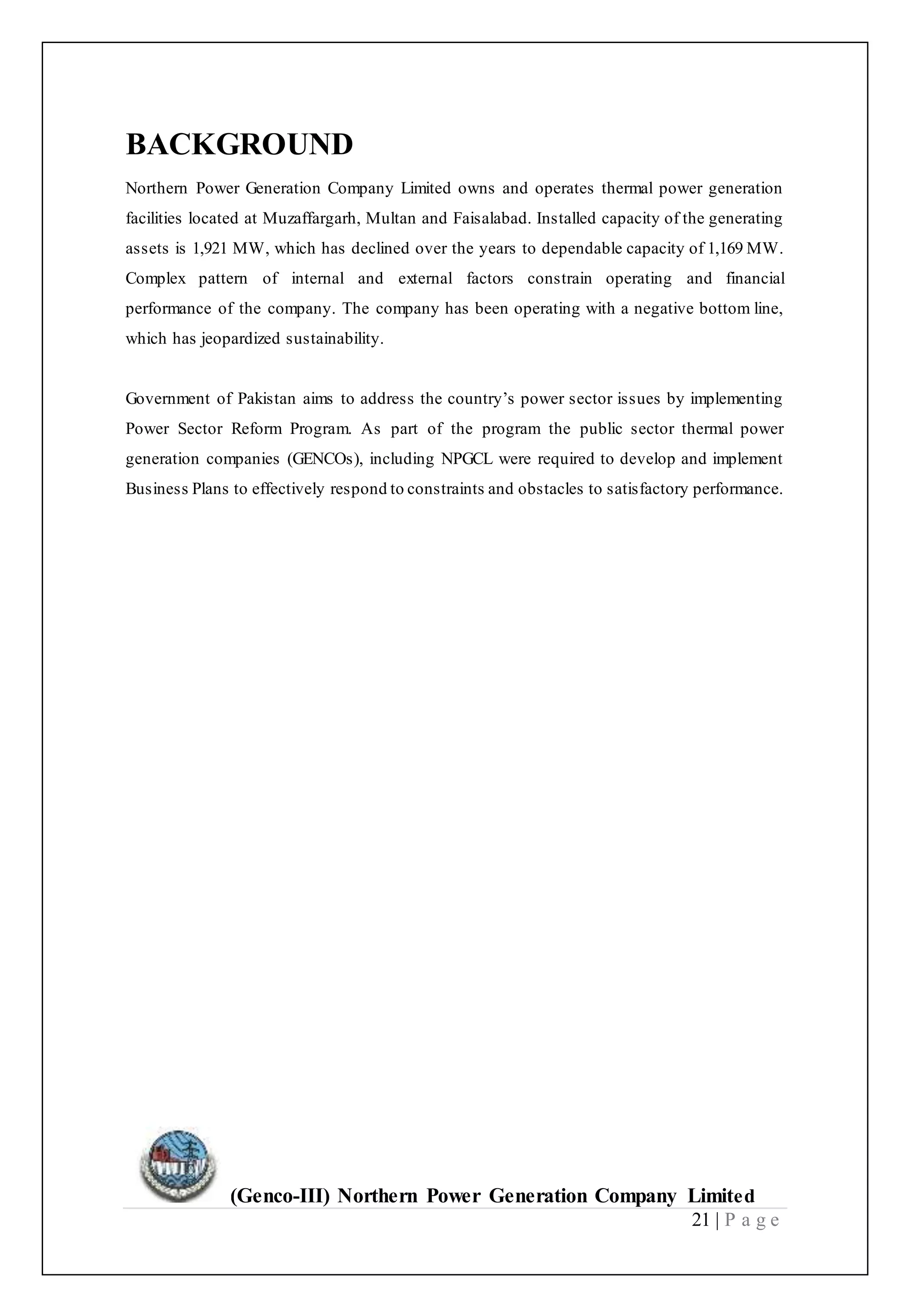 (Genco-III) Northern Power Generation Company Limited
21 | P a g e
BACKGROUND
Northern Power Generation Company Limited owns and operates thermal power generation
facilities located at Muzaffargarh, Multan and Faisalabad. Installed capacity of the generating
assets is 1,921 MW, which has declined over the years to dependable capacity of 1,169 MW.
Complex pattern of internal and external factors constrain operating and financial
performance of the company. The company has been operating with a negative bottom line,
which has jeopardized sustainability.
Government of Pakistan aims to address the country’s power sector issues by implementing
Power Sector Reform Program. As part of the program the public sector thermal power
generation companies (GENCOs), including NPGCL were required to develop and implement
Business Plans to effectively respond to constraints and obstacles to satisfactory performance.
 