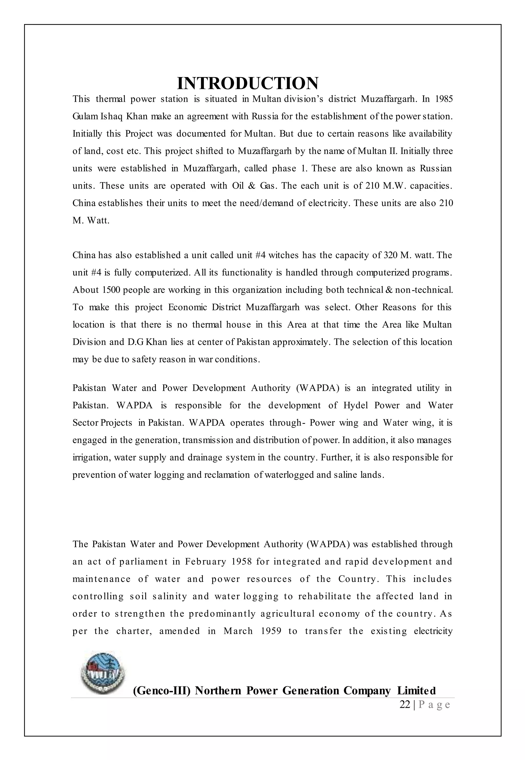(Genco-III) Northern Power Generation Company Limited
22 | P a g e
INTRODUCTION
This thermal power station is situated in Multan division’s district Muzaffargarh. In 1985
Gulam Ishaq Khan make an agreement with Russia for the establishment of the power station.
Initially this Project was documented for Multan. But due to certain reasons like availability
of land, cost etc. This project shifted to Muzaffargarh by the name of Multan II. Initially three
units were established in Muzaffargarh, called phase 1. These are also known as Russian
units. These units are operated with Oil & Gas. The each unit is of 210 M.W. capacities.
China establishes their units to meet the need/demand of electricity. These units are also 210
M. Watt.
China has also established a unit called unit #4 witches has the capacity of 320 M. watt. The
unit #4 is fully computerized. All its functionality is handled through computerized programs.
About 1500 people are working in this organization including both technical & non-technical.
To make this project Economic District Muzaffargarh was select. Other Reasons for this
location is that there is no thermal house in this Area at that time the Area like Multan
Division and D.G Khan lies at center of Pakistan approximately. The selection of this location
may be due to safety reason in war conditions.
Pakistan Water and Power Development Authority (WAPDA) is an integrated utility in
Pakistan. WAPDA is responsible for the development of Hydel Power and Water
Sector Projects in Pakistan. WAPDA operates through- Power wing and Water wing, it is
engaged in the generation, transmission and distribution of power. In addition, it also manages
irrigation, water supply and drainage system in the country. Further, it is also responsible for
prevention of water logging and reclamation of waterlogged and saline lands.
The Pakistan Water and Power Development Authority (WAPDA) was established through
an act of parliament in February 1958 for integrated and rapid development and
maintenance of water and power resources of the Country. This includes
controlling soil salinity and water logging to rehabilitate the affected land in
order to strengthen the predominantly agricultural economy of the country. As
per the charter, amended in March 1959 to transfer the existing electricity
 