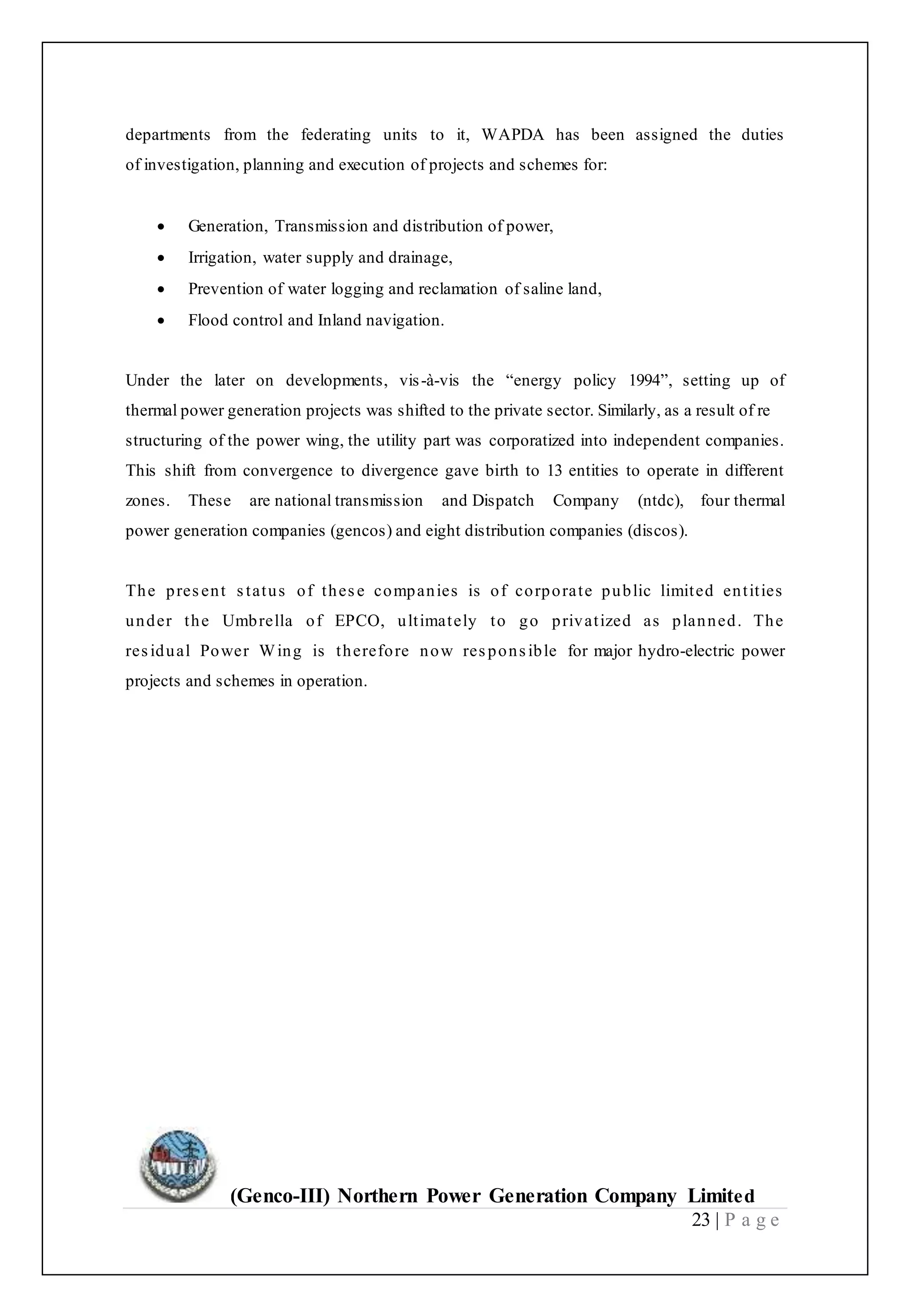 (Genco-III) Northern Power Generation Company Limited
23 | P a g e
departments from the federating units to it, WAPDA has been assigned the duties
of investigation, planning and execution of projects and schemes for:
 Generation, Transmission and distribution of power,
 Irrigation, water supply and drainage,
 Prevention of water logging and reclamation of saline land,
 Flood control and Inland navigation.
Under the later on developments, vis-à-vis the “energy policy 1994”, setting up of
thermal power generation projects was shifted to the private sector. Similarly, as a result of re
structuring of the power wing, the utility part was corporatized into independent companies.
This shift from convergence to divergence gave birth to 13 entities to operate in different
zones. These are national transmission and Dispatch Company (ntdc), four thermal
power generation companies (gencos) and eight distribution companies (discos).
The present status of these companies is of corporate public limited entities
under the Umbrella of EPCO, ultimately to go privatized as planned. The
residual Power Wing is therefore now responsible for major hydro-electric power
projects and schemes in operation.
 