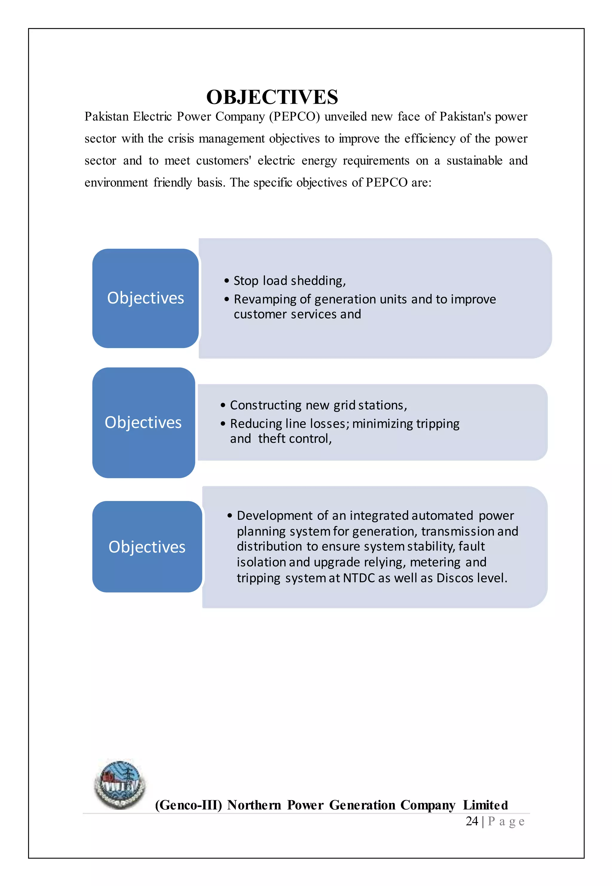 (Genco-III) Northern Power Generation Company Limited
24 | P a g e
OBJECTIVES
Pakistan Electric Power Company (PEPCO) unveiled new face of Pakistan's power
sector with the crisis management objectives to improve the efficiency of the power
sector and to meet customers' electric energy requirements on a sustainable and
environment friendly basis. The specific objectives of PEPCO are:
• Stop load shedding,
• Revamping of generation units and to improve
customer services and
Objectives
• Constructing new grid stations,
• Reducing line losses; minimizing tripping
and theft control,
Objectives
• Development of an integrated automated power
planning systemfor generation, transmission and
distribution to ensure systemstability, fault
isolation and upgrade relying, metering and
tripping systemat NTDC as well as Discos level.
Objectives
 