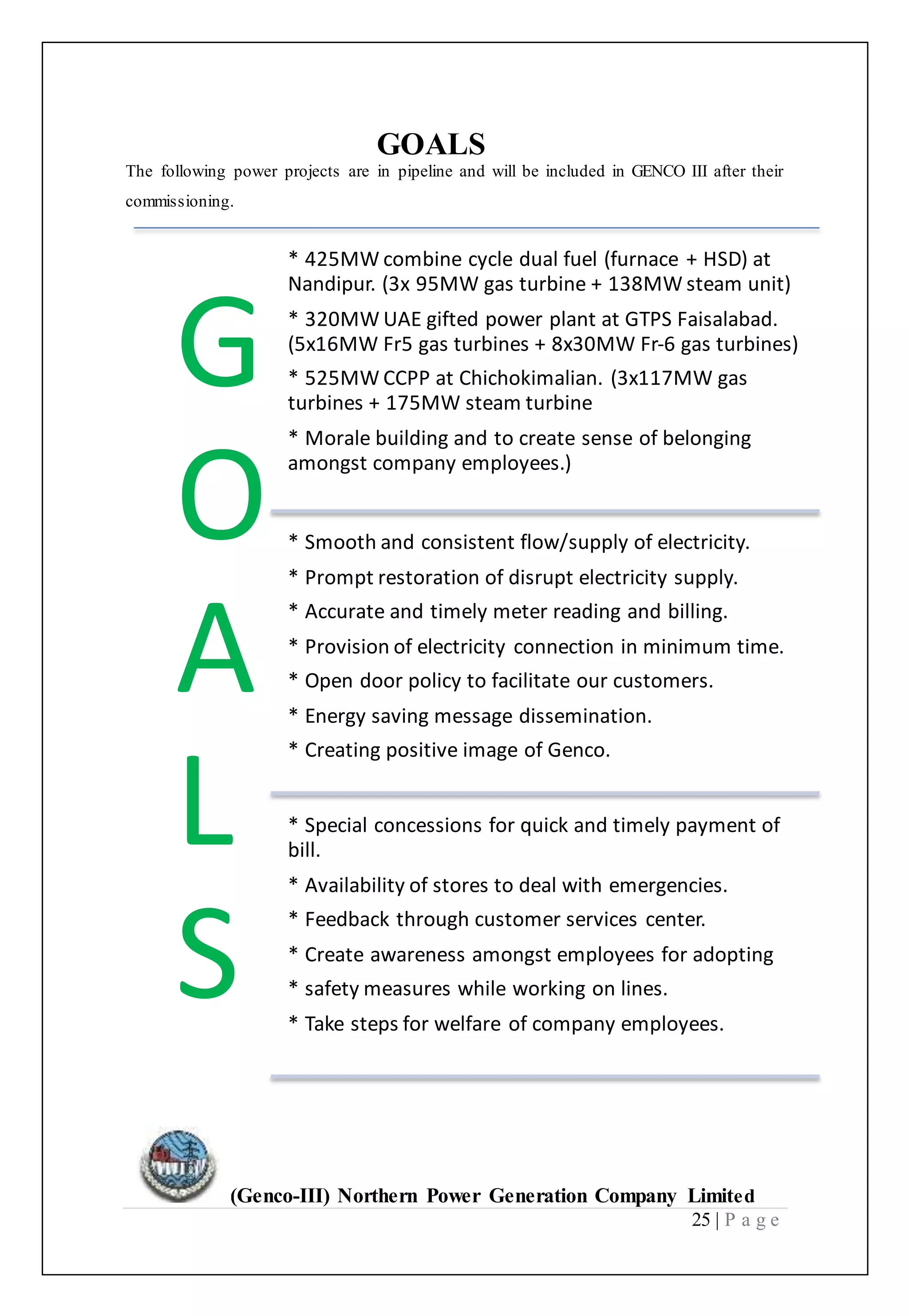 (Genco-III) Northern Power Generation Company Limited
25 | P a g e
GOALS
The following power projects are in pipeline and will be included in GENCO III after their
commissioning.
G
O
A
L
S
* 425MW combine cycle dual fuel (furnace + HSD) at
Nandipur. (3x 95MW gas turbine + 138MW steam unit)
* 320MW UAE gifted power plant at GTPS Faisalabad.
(5x16MW Fr5 gas turbines + 8x30MW Fr‐6 gas turbines)
* 525MW CCPP at Chichokimalian. (3x117MW gas
turbines + 175MW steam turbine
* Morale building and to create sense of belonging
amongst company employees.)
* Smooth and consistent flow/supply of electricity.
* Prompt restoration of disrupt electricity supply.
* Accurate and timely meter reading and billing.
* Provision of electricity connection in minimum time.
* Open door policy to facilitate our customers.
* Energy saving message dissemination.
* Creating positive image of Genco.
* Special concessions for quick and timely payment of
bill.
* Availability of stores to deal with emergencies.
* Feedback through customer services center.
* Create awareness amongst employees for adopting
* safety measures while working on lines.
* Take steps for welfare of company employees.
 