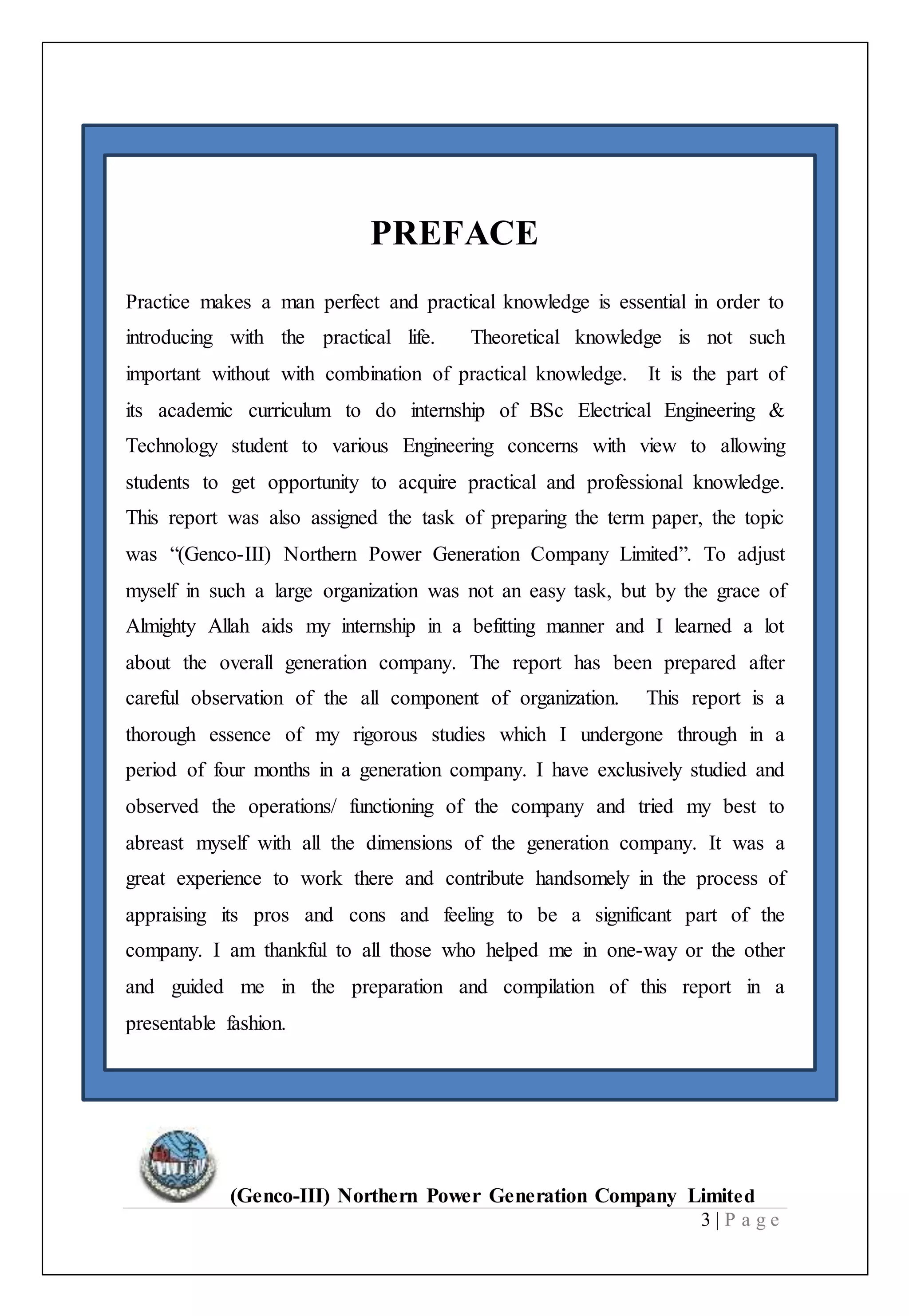 (Genco-III) Northern Power Generation Company Limited
3 | P a g e
PREFACE
Practice makes a man perfect and practical knowledge is essential in order to
introducing with the practical life. Theoretical knowledge is not such
important without with combination of practical knowledge. It is the part of
its academic curriculum to do internship of BSc Electrical Engineering &
Technology student to various Engineering concerns with view to allowing
students to get opportunity to acquire practical and professional knowledge.
This report was also assigned the task of preparing the term paper, the topic
was “(Genco-III) Northern Power Generation Company Limited”. To adjust
myself in such a large organization was not an easy task, but by the grace of
Almighty Allah aids my internship in a befitting manner and I learned a lot
about the overall generation company. The report has been prepared after
careful observation of the all component of organization. This report is a
thorough essence of my rigorous studies which I undergone through in a
period of four months in a generation company. I have exclusively studied and
observed the operations/ functioning of the company and tried my best to
abreast myself with all the dimensions of the generation company. It was a
great experience to work there and contribute handsomely in the process of
appraising its pros and cons and feeling to be a significant part of the
company. I am thankful to all those who helped me in one-way or the other
and guided me in the preparation and compilation of this report in a
presentable fashion.
 