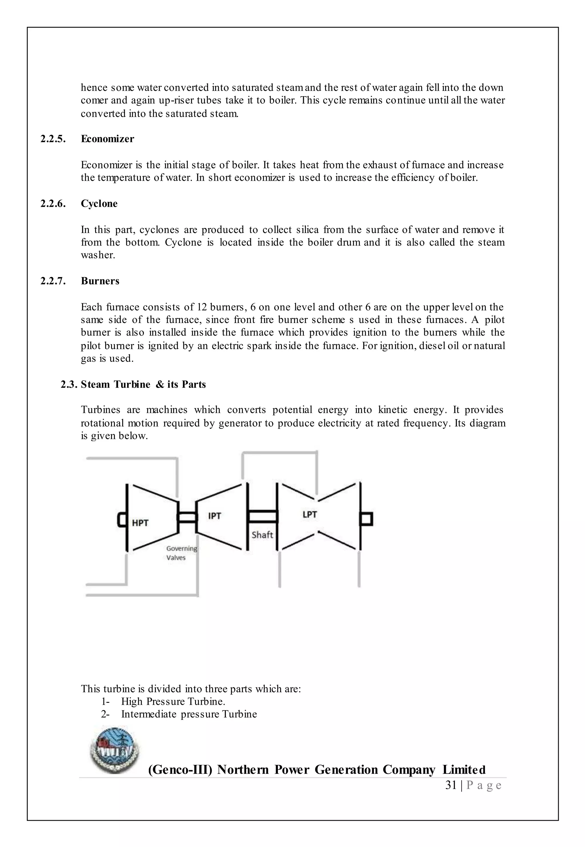 (Genco-III) Northern Power Generation Company Limited
31 | P a g e
hence some water converted into saturated steamand the rest of water again fell into the down
comer and again up-riser tubes take it to boiler. This cycle remains continue until all the water
converted into the saturated steam.
2.2.5. Economizer
Economizer is the initial stage of boiler. It takes heat from the exhaust of furnace and increase
the temperature of water. In short economizer is used to increase the efficiency of boiler.
2.2.6. Cyclone
In this part, cyclones are produced to collect silica from the surface of water and remove it
from the bottom. Cyclone is located inside the boiler drum and it is also called the steam
washer.
2.2.7. Burners
Each furnace consists of 12 burners, 6 on one level and other 6 are on the upper level on the
same side of the furnace, since front fire burner scheme s used in these furnaces. A pilot
burner is also installed inside the furnace which provides ignition to the burners while the
pilot burner is ignited by an electric spark inside the furnace. For ignition, diesel oil or natural
gas is used.
2.3. Steam Turbine & its Parts
Turbines are machines which converts potential energy into kinetic energy. It provides
rotational motion required by generator to produce electricity at rated frequency. Its diagram
is given below.
This turbine is divided into three parts which are:
1- High Pressure Turbine.
2- Intermediate pressure Turbine
 