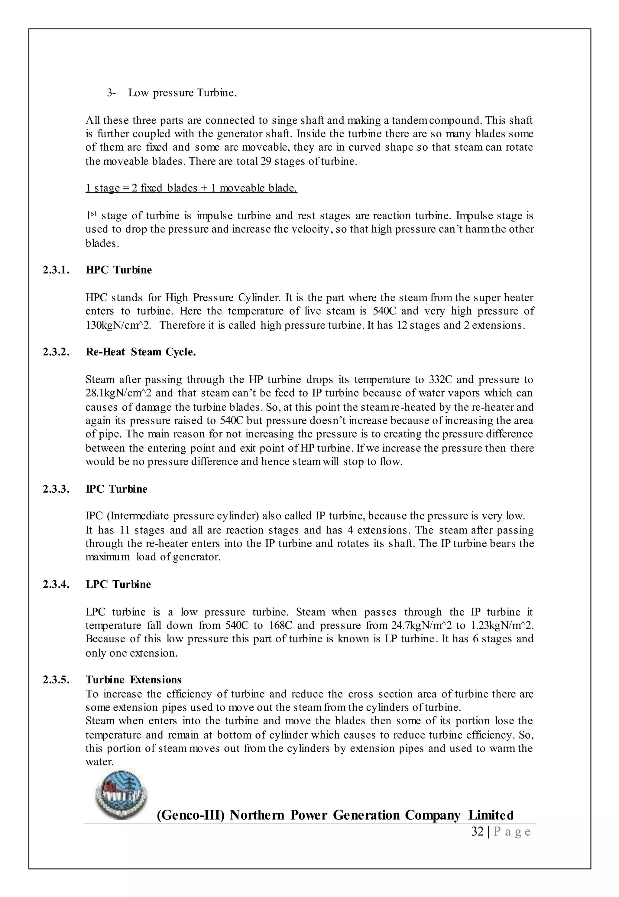 (Genco-III) Northern Power Generation Company Limited
32 | P a g e
3- Low pressure Turbine.
All these three parts are connected to singe shaft and making a tandemcompound. This shaft
is further coupled with the generator shaft. Inside the turbine there are so many blades some
of them are fixed and some are moveable, they are in curved shape so that steam can rotate
the moveable blades. There are total 29 stages of turbine.
1 stage = 2 fixed blades + 1 moveable blade.
1st stage of turbine is impulse turbine and rest stages are reaction turbine. Impulse stage is
used to drop the pressure and increase the velocity, so that high pressure can’t harmthe other
blades.
2.3.1. HPC Turbine
HPC stands for High Pressure Cylinder. It is the part where the steam from the super heater
enters to turbine. Here the temperature of live steam is 540C and very high pressure of
130kgN/cm^2. Therefore it is called high pressure turbine. It has 12 stages and 2 extensions.
2.3.2. Re-Heat Steam Cycle.
Steam after passing through the HP turbine drops its temperature to 332C and pressure to
28.1kgN/cm^2 and that steam can’t be feed to IP turbine because of water vapors which can
causes of damage the turbine blades. So, at this point the steamre-heated by the re-heater and
again its pressure raised to 540C but pressure doesn’t increase because of increasing the area
of pipe. The main reason for not increasing the pressure is to creating the pressure difference
between the entering point and exit point of HP turbine. If we increase the pressure then there
would be no pressure difference and hence steamwill stop to flow.
2.3.3. IPC Turbine
IPC (Intermediate pressure cylinder) also called IP turbine, because the pressure is very low.
It has 11 stages and all are reaction stages and has 4 extensions. The steam after passing
through the re-heater enters into the IP turbine and rotates its shaft. The IP turbine bears the
maximum load of generator.
2.3.4. LPC Turbine
LPC turbine is a low pressure turbine. Steam when passes through the IP turbine it
temperature fall down from 540C to 168C and pressure from 24.7kgN/m^2 to 1.23kgN/m^2.
Because of this low pressure this part of turbine is known is LP turbine. It has 6 stages and
only one extension.
2.3.5. Turbine Extensions
To increase the efficiency of turbine and reduce the cross section area of turbine there are
some extension pipes used to move out the steamfrom the cylinders of turbine.
Steam when enters into the turbine and move the blades then some of its portion lose the
temperature and remain at bottom of cylinder which causes to reduce turbine efficiency. So,
this portion of steam moves out from the cylinders by extension pipes and used to warm the
water.
 