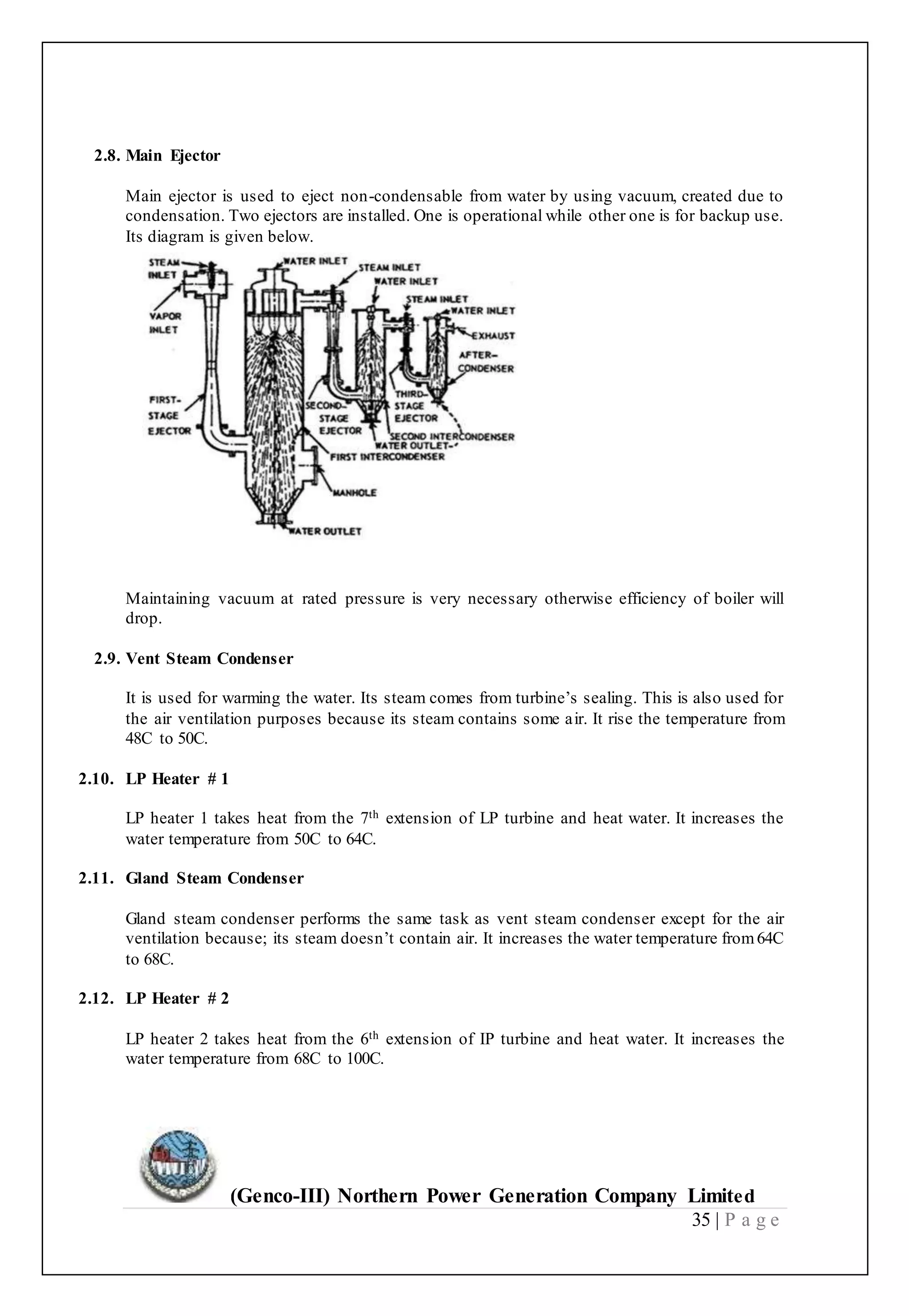 (Genco-III) Northern Power Generation Company Limited
35 | P a g e
2.8. Main Ejector
Main ejector is used to eject non-condensable from water by using vacuum, created due to
condensation. Two ejectors are installed. One is operational while other one is for backup use.
Its diagram is given below.
Maintaining vacuum at rated pressure is very necessary otherwise efficiency of boiler will
drop.
2.9. Vent Steam Condenser
It is used for warming the water. Its steam comes from turbine’s sealing. This is also used for
the air ventilation purposes because its steam contains some air. It rise the temperature from
48C to 50C.
2.10. LP Heater # 1
LP heater 1 takes heat from the 7th extension of LP turbine and heat water. It increases the
water temperature from 50C to 64C.
2.11. Gland Steam Condenser
Gland steam condenser performs the same task as vent steam condenser except for the air
ventilation because; its steam doesn’t contain air. It increases the water temperature from64C
to 68C.
2.12. LP Heater # 2
LP heater 2 takes heat from the 6th extension of IP turbine and heat water. It increases the
water temperature from 68C to 100C.
 