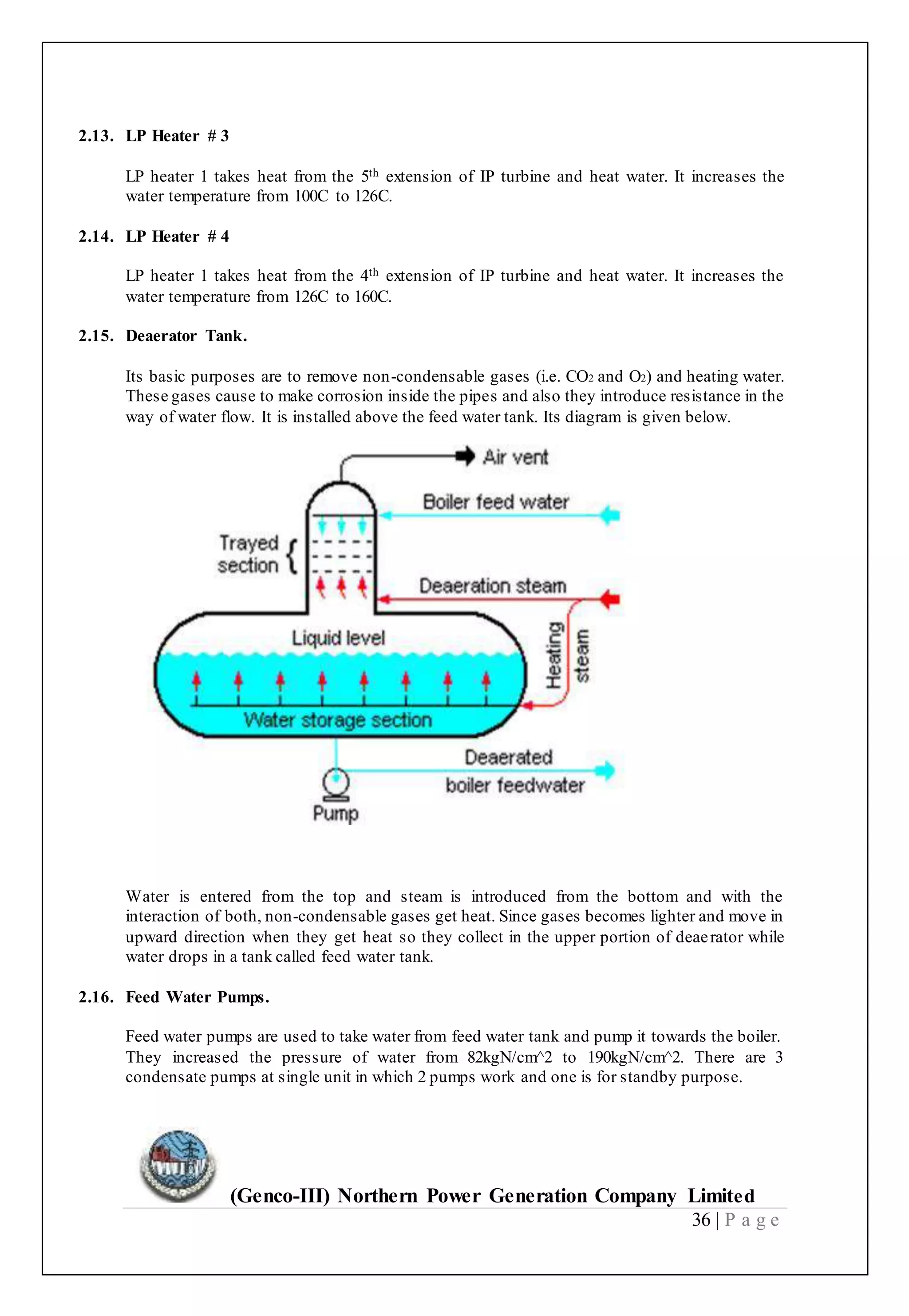 (Genco-III) Northern Power Generation Company Limited
36 | P a g e
2.13. LP Heater # 3
LP heater 1 takes heat from the 5th extension of IP turbine and heat water. It increases the
water temperature from 100C to 126C.
2.14. LP Heater # 4
LP heater 1 takes heat from the 4th extension of IP turbine and heat water. It increases the
water temperature from 126C to 160C.
2.15. Deaerator Tank.
Its basic purposes are to remove non-condensable gases (i.e. CO2 and O2) and heating water.
These gases cause to make corrosion inside the pipes and also they introduce resistance in the
way of water flow. It is installed above the feed water tank. Its diagram is given below.
Water is entered from the top and steam is introduced from the bottom and with the
interaction of both, non-condensable gases get heat. Since gases becomes lighter and move in
upward direction when they get heat so they collect in the upper portion of deaerator while
water drops in a tank called feed water tank.
2.16. Feed Water Pumps.
Feed water pumps are used to take water from feed water tank and pump it towards the boiler.
They increased the pressure of water from 82kgN/cm^2 to 190kgN/cm^2. There are 3
condensate pumps at single unit in which 2 pumps work and one is for standby purpose.
 