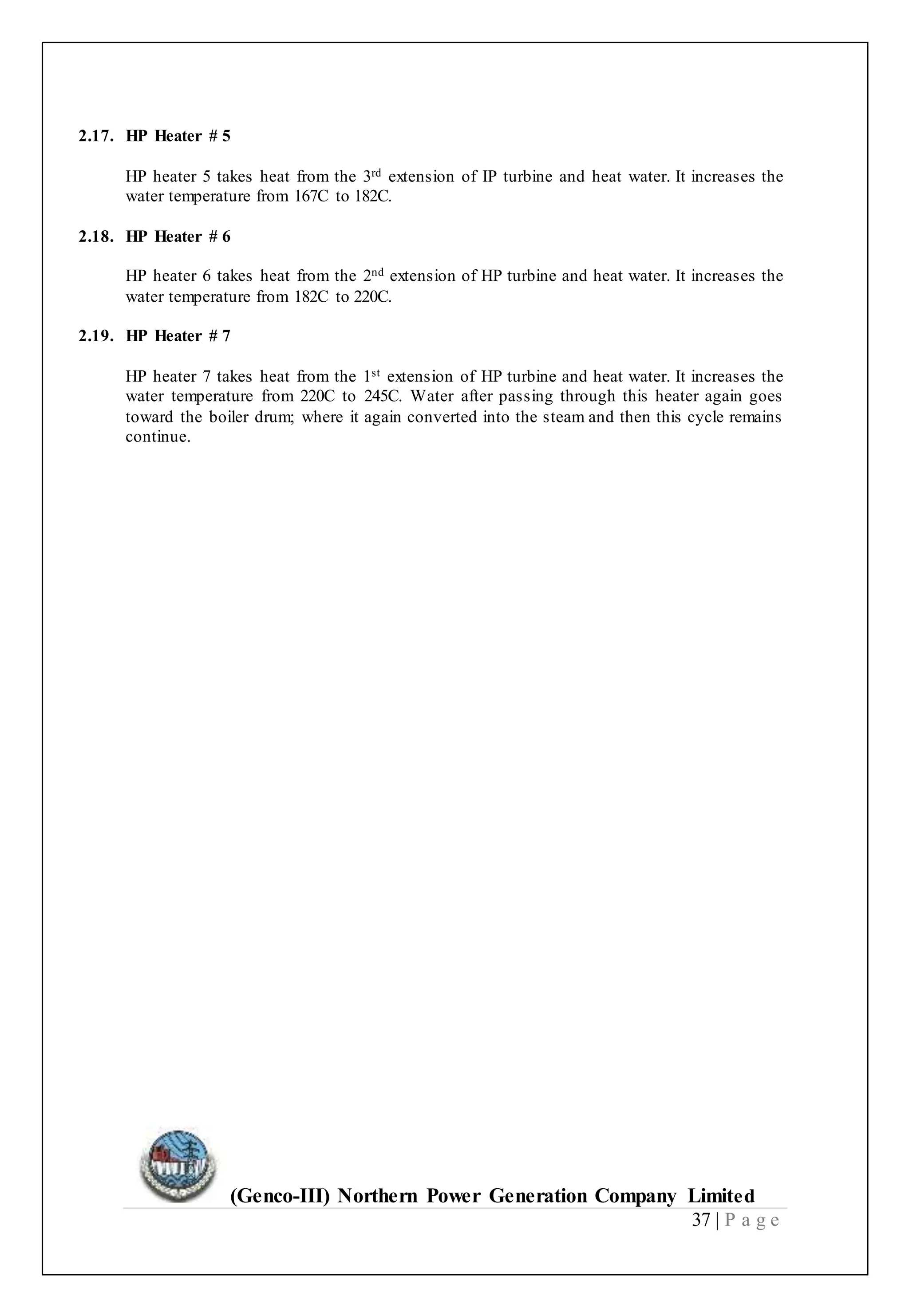 (Genco-III) Northern Power Generation Company Limited
37 | P a g e
2.17. HP Heater # 5
HP heater 5 takes heat from the 3rd extension of IP turbine and heat water. It increases the
water temperature from 167C to 182C.
2.18. HP Heater # 6
HP heater 6 takes heat from the 2nd extension of HP turbine and heat water. It increases the
water temperature from 182C to 220C.
2.19. HP Heater # 7
HP heater 7 takes heat from the 1st extension of HP turbine and heat water. It increases the
water temperature from 220C to 245C. Water after passing through this heater again goes
toward the boiler drum; where it again converted into the steam and then this cycle remains
continue.
 
