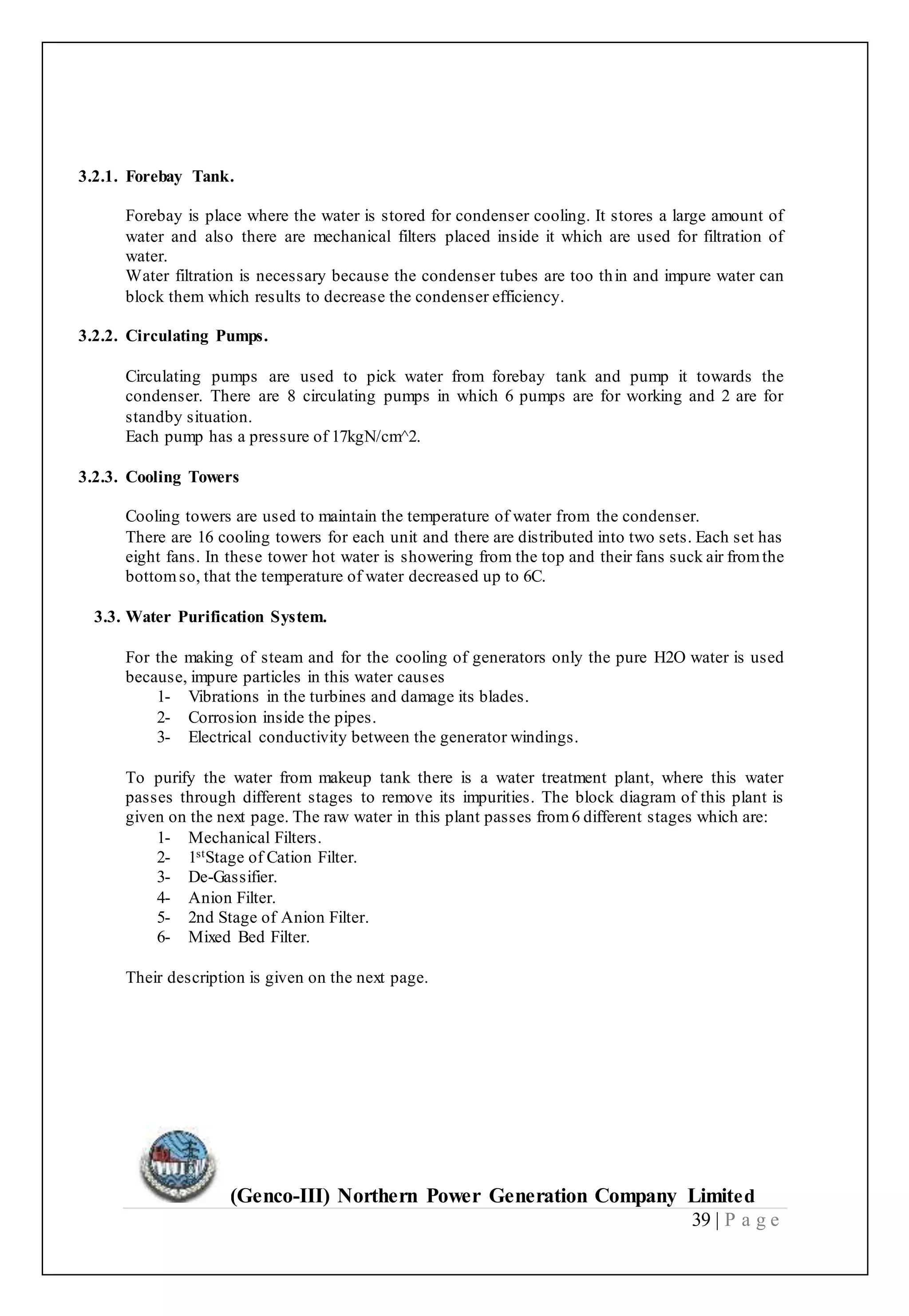 (Genco-III) Northern Power Generation Company Limited
39 | P a g e
3.2.1. Forebay Tank.
Forebay is place where the water is stored for condenser cooling. It stores a large amount of
water and also there are mechanical filters placed inside it which are used for filtration of
water.
Water filtration is necessary because the condenser tubes are too thin and impure water can
block them which results to decrease the condenser efficiency.
3.2.2. Circulating Pumps.
Circulating pumps are used to pick water from forebay tank and pump it towards the
condenser. There are 8 circulating pumps in which 6 pumps are for working and 2 are for
standby situation.
Each pump has a pressure of 17kgN/cm^2.
3.2.3. Cooling Towers
Cooling towers are used to maintain the temperature of water from the condenser.
There are 16 cooling towers for each unit and there are distributed into two sets. Each set has
eight fans. In these tower hot water is showering from the top and their fans suck air fromthe
bottomso, that the temperature of water decreased up to 6C.
3.3. Water Purification System.
For the making of steam and for the cooling of generators only the pure H2O water is used
because, impure particles in this water causes
1- Vibrations in the turbines and damage its blades.
2- Corrosion inside the pipes.
3- Electrical conductivity between the generator windings.
To purify the water from makeup tank there is a water treatment plant, where this water
passes through different stages to remove its impurities. The block diagram of this plant is
given on the next page. The raw water in this plant passes from6 different stages which are:
1- Mechanical Filters.
2- 1stStage of Cation Filter.
3- De-Gassifier.
4- Anion Filter.
5- 2nd Stage of Anion Filter.
6- Mixed Bed Filter.
Their description is given on the next page.
 