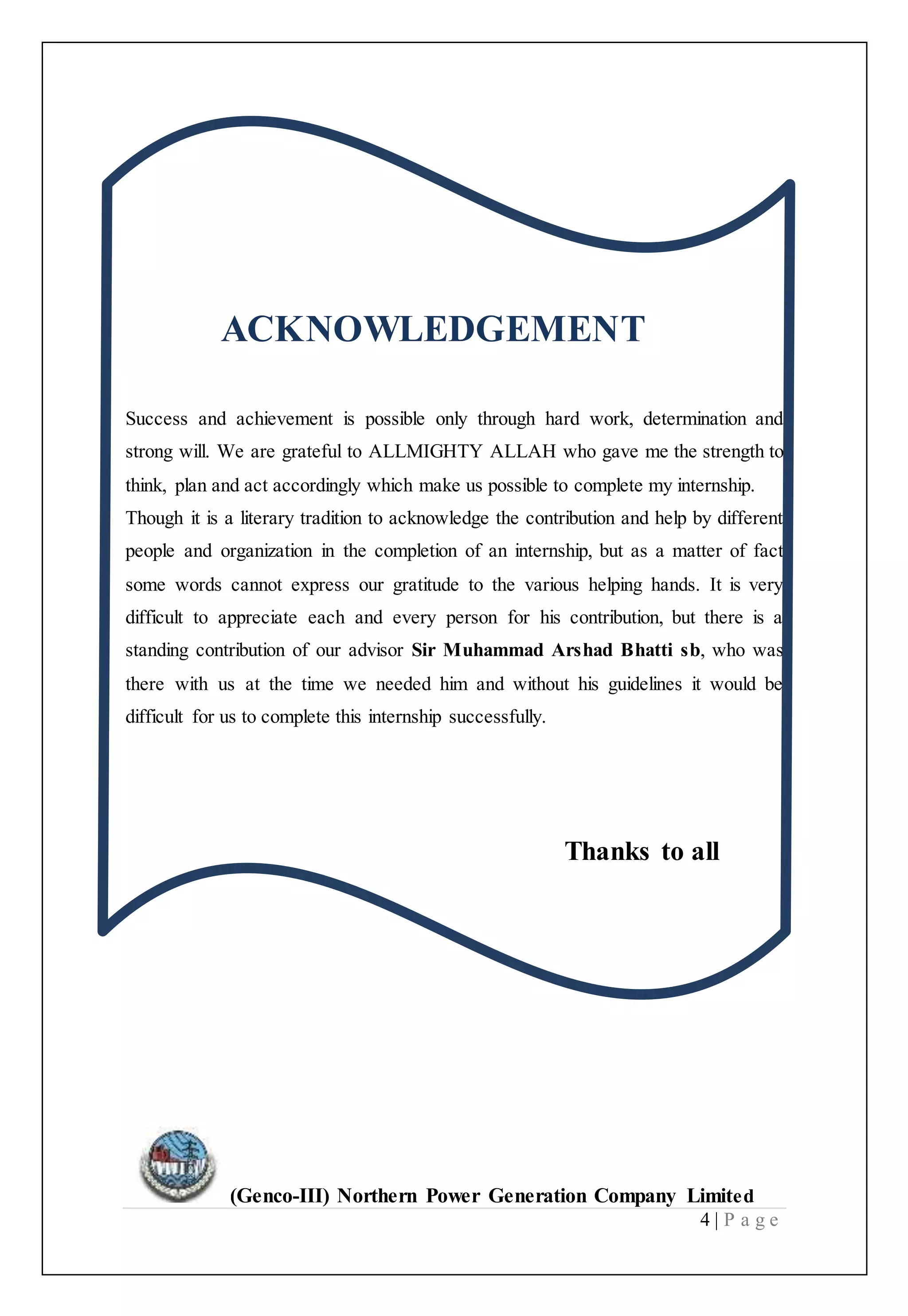 (Genco-III) Northern Power Generation Company Limited
4 | P a g e
ACKNOWLEDGEMENT
Success and achievement is possible only through hard work, determination and
strong will. We are grateful to ALLMIGHTY ALLAH who gave me the strength to
think, plan and act accordingly which make us possible to complete my internship.
Though it is a literary tradition to acknowledge the contribution and help by different
people and organization in the completion of an internship, but as a matter of fact
some words cannot express our gratitude to the various helping hands. It is very
difficult to appreciate each and every person for his contribution, but there is a
standing contribution of our advisor Sir Muhammad Arshad Bhatti sb, who was
there with us at the time we needed him and without his guidelines it would be
difficult for us to complete this internship successfully.
Thanks to all
 