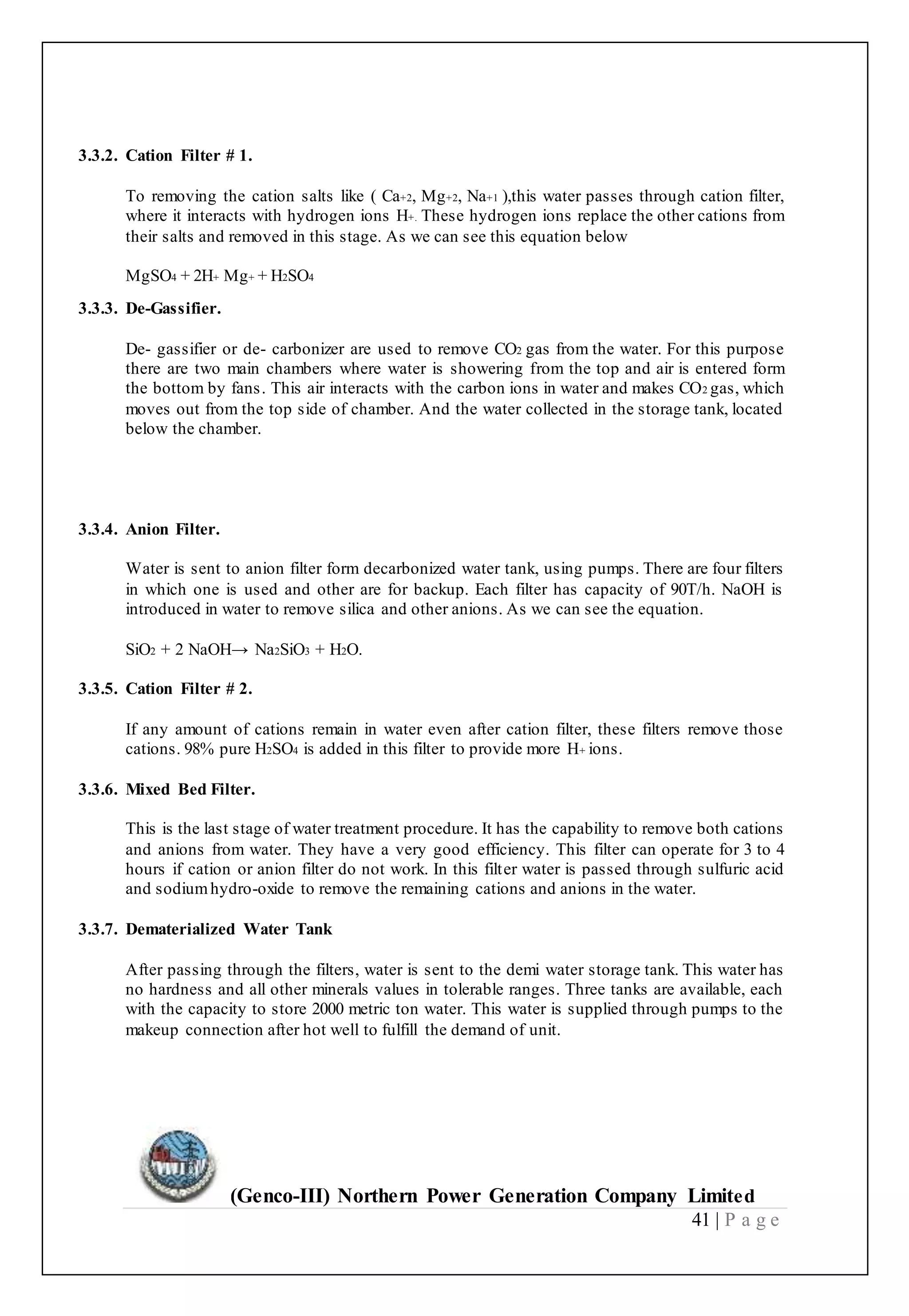 (Genco-III) Northern Power Generation Company Limited
41 | P a g e
3.3.2. Cation Filter # 1.
To removing the cation salts like ( Ca+2, Mg+2, Na+1 ),this water passes through cation filter,
where it interacts with hydrogen ions H+. These hydrogen ions replace the other cations from
their salts and removed in this stage. As we can see this equation below
MgSO4 + 2H+ Mg+ + H2SO4
3.3.3. De-Gassifier.
De- gassifier or de- carbonizer are used to remove CO2 gas from the water. For this purpose
there are two main chambers where water is showering from the top and air is entered form
the bottom by fans. This air interacts with the carbon ions in water and makes CO2 gas, which
moves out from the top side of chamber. And the water collected in the storage tank, located
below the chamber.
3.3.4. Anion Filter.
Water is sent to anion filter form decarbonized water tank, using pumps. There are four filters
in which one is used and other are for backup. Each filter has capacity of 90T/h. NaOH is
introduced in water to remove silica and other anions. As we can see the equation.
SiO2 + 2 NaOH→ Na2SiO3 + H2O.
3.3.5. Cation Filter # 2.
If any amount of cations remain in water even after cation filter, these filters remove those
cations. 98% pure H2SO4 is added in this filter to provide more H+ ions.
3.3.6. Mixed Bed Filter.
This is the last stage of water treatment procedure. It has the capability to remove both cations
and anions from water. They have a very good efficiency. This filter can operate for 3 to 4
hours if cation or anion filter do not work. In this filter water is passed through sulfuric acid
and sodiumhydro-oxide to remove the remaining cations and anions in the water.
3.3.7. Dematerialized Water Tank
After passing through the filters, water is sent to the demi water storage tank. This water has
no hardness and all other minerals values in tolerable ranges. Three tanks are available, each
with the capacity to store 2000 metric ton water. This water is supplied through pumps to the
makeup connection after hot well to fulfill the demand of unit.
 