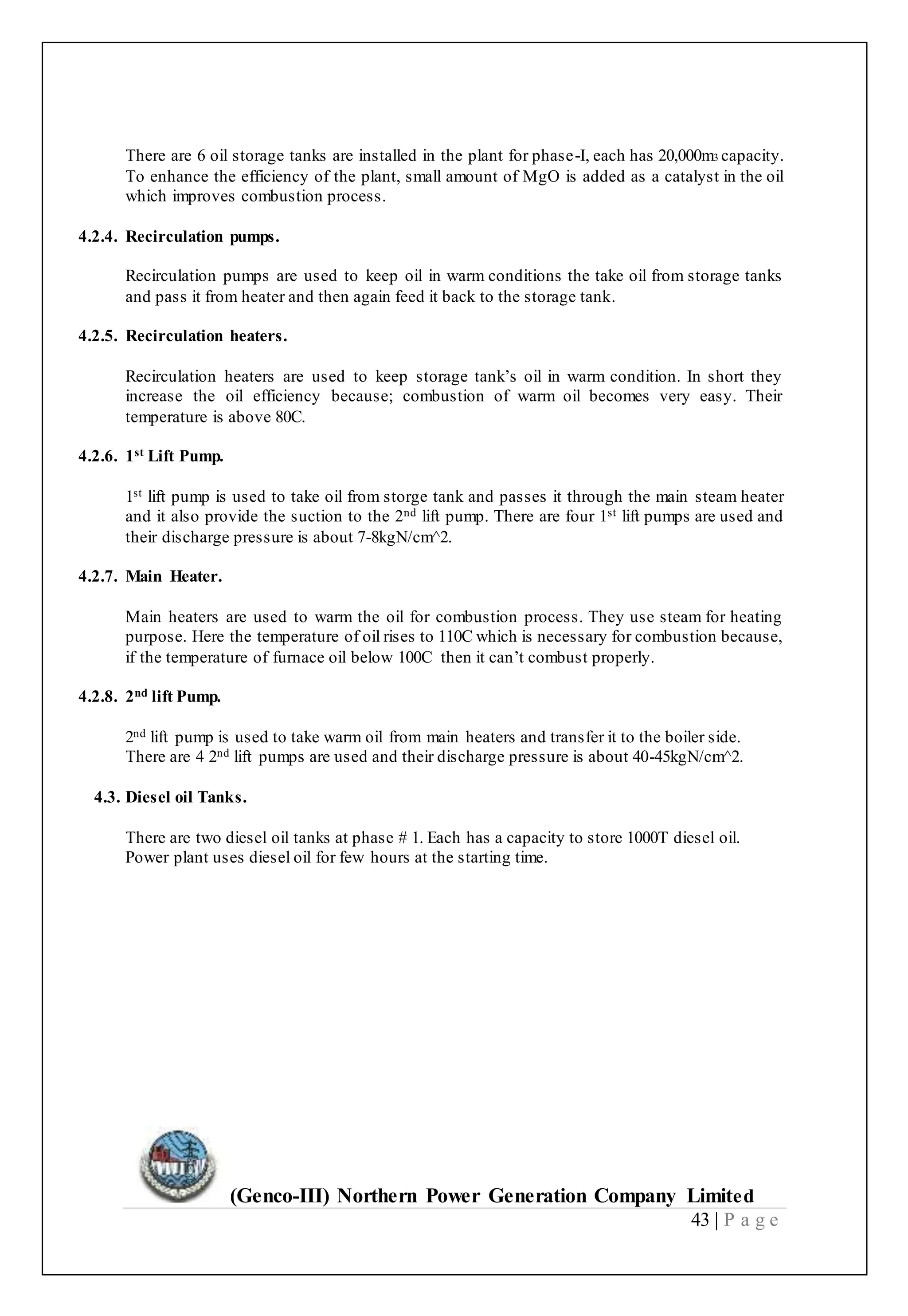 (Genco-III) Northern Power Generation Company Limited
43 | P a g e
There are 6 oil storage tanks are installed in the plant for phase-I, each has 20,000m3 capacity.
To enhance the efficiency of the plant, small amount of MgO is added as a catalyst in the oil
which improves combustion process.
4.2.4. Recirculation pumps.
Recirculation pumps are used to keep oil in warm conditions the take oil from storage tanks
and pass it from heater and then again feed it back to the storage tank.
4.2.5. Recirculation heaters.
Recirculation heaters are used to keep storage tank’s oil in warm condition. In short they
increase the oil efficiency because; combustion of warm oil becomes very easy. Their
temperature is above 80C.
4.2.6. 1st Lift Pump.
1st lift pump is used to take oil from storge tank and passes it through the main steam heater
and it also provide the suction to the 2nd lift pump. There are four 1st lift pumps are used and
their discharge pressure is about 7-8kgN/cm^2.
4.2.7. Main Heater.
Main heaters are used to warm the oil for combustion process. They use steam for heating
purpose. Here the temperature of oil rises to 110C which is necessary for combustion because,
if the temperature of furnace oil below 100C then it can’t combust properly.
4.2.8. 2nd lift Pump.
2nd lift pump is used to take warm oil from main heaters and transfer it to the boiler side.
There are 4 2nd lift pumps are used and their discharge pressure is about 40-45kgN/cm^2.
4.3. Diesel oil Tanks.
There are two diesel oil tanks at phase # 1. Each has a capacity to store 1000T diesel oil.
Power plant uses diesel oil for few hours at the starting time.
 
