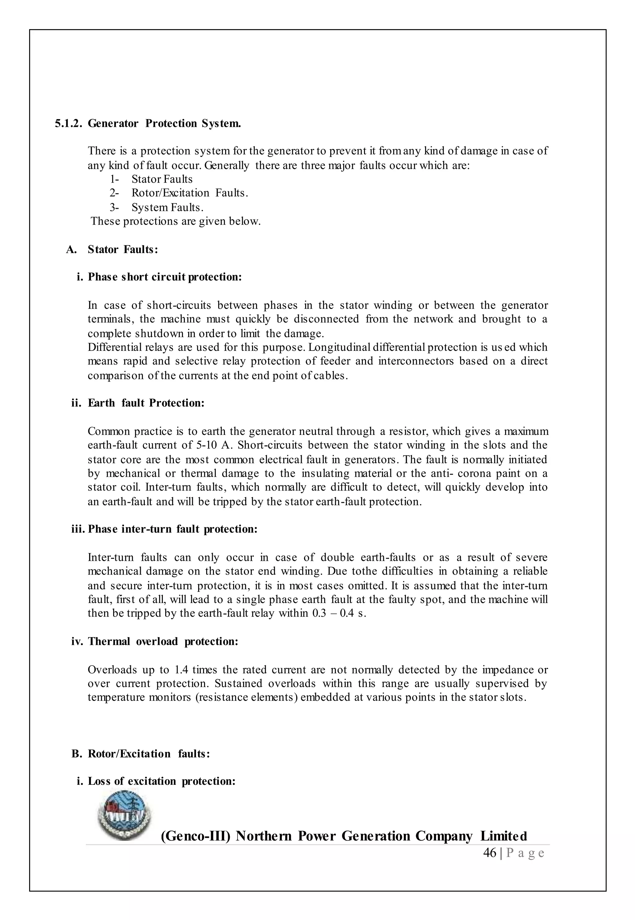 (Genco-III) Northern Power Generation Company Limited
46 | P a g e
5.1.2. Generator Protection System.
There is a protection system for the generator to prevent it fromany kind of damage in case of
any kind of fault occur. Generally there are three major faults occur which are:
1- Stator Faults
2- Rotor/Excitation Faults.
3- System Faults.
These protections are given below.
A. Stator Faults:
i. Phase short circuit protection:
In case of short-circuits between phases in the stator winding or between the generator
terminals, the machine must quickly be disconnected from the network and brought to a
complete shutdown in order to limit the damage.
Differential relays are used for this purpose. Longitudinal differential protection is us ed which
means rapid and selective relay protection of feeder and interconnectors based on a direct
comparison of the currents at the end point of cables.
ii. Earth fault Protection:
Common practice is to earth the generator neutral through a resistor, which gives a maximum
earth-fault current of 5-10 A. Short-circuits between the stator winding in the slots and the
stator core are the most common electrical fault in generators. The fault is normally initiated
by mechanical or thermal damage to the insulating material or the anti- corona paint on a
stator coil. Inter-turn faults, which normally are difficult to detect, will quickly develop into
an earth-fault and will be tripped by the stator earth-fault protection.
iii. Phase inter-turn fault protection:
Inter-turn faults can only occur in case of double earth-faults or as a result of severe
mechanical damage on the stator end winding. Due tothe difficulties in obtaining a reliable
and secure inter-turn protection, it is in most cases omitted. It is assumed that the inter-turn
fault, first of all, will lead to a single phase earth fault at the faulty spot, and the machine will
then be tripped by the earth-fault relay within 0.3 – 0.4 s.
iv. Thermal overload protection:
Overloads up to 1.4 times the rated current are not normally detected by the impedance or
over current protection. Sustained overloads within this range are usually supervised by
temperature monitors (resistance elements) embedded at various points in the stator slots.
B. Rotor/Excitation faults:
i. Loss of excitation protection:
 