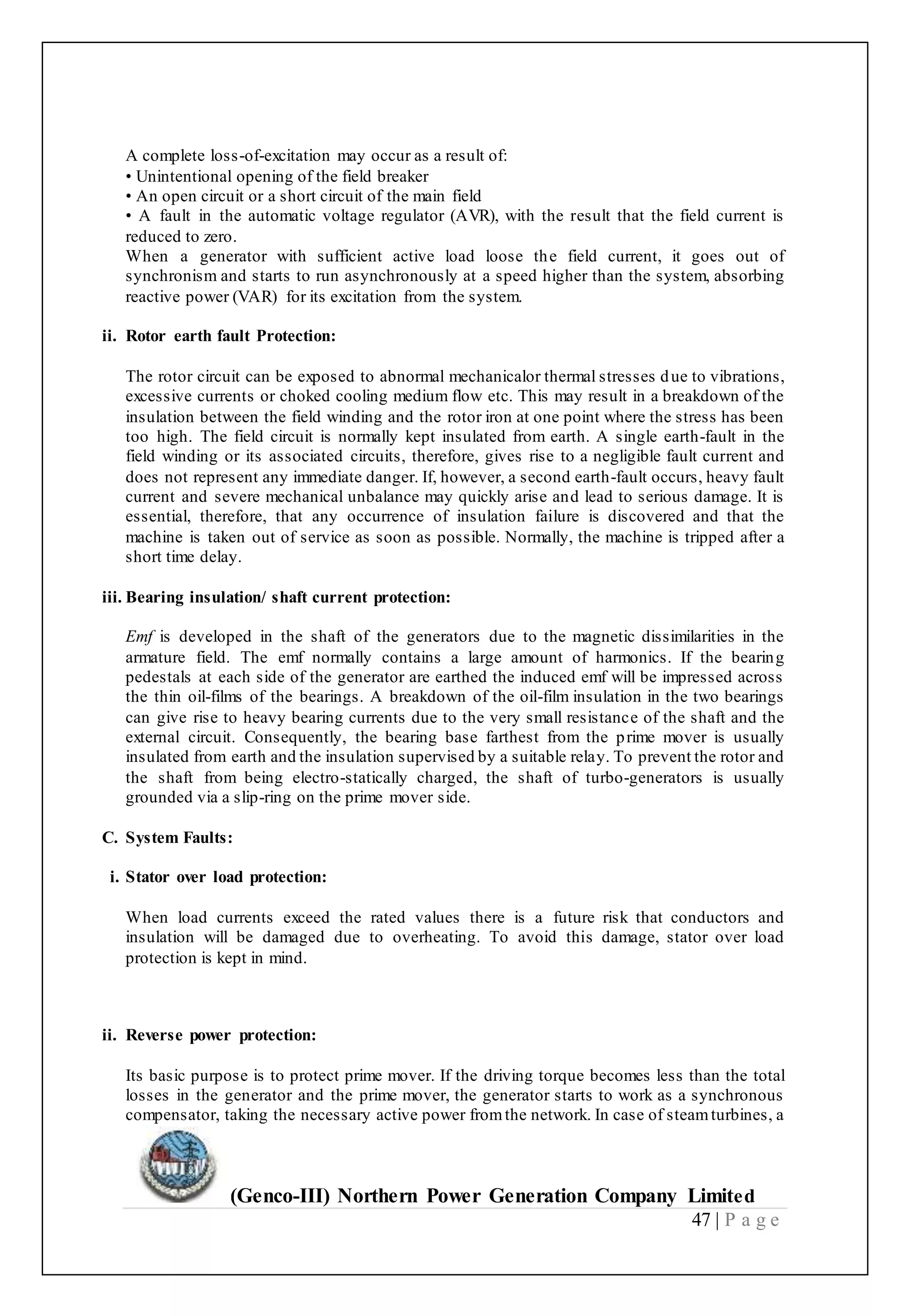 (Genco-III) Northern Power Generation Company Limited
47 | P a g e
A complete loss-of-excitation may occur as a result of:
• Unintentional opening of the field breaker
• An open circuit or a short circuit of the main field
• A fault in the automatic voltage regulator (AVR), with the result that the field current is
reduced to zero.
When a generator with sufficient active load loose the field current, it goes out of
synchronism and starts to run asynchronously at a speed higher than the system, absorbing
reactive power (VAR) for its excitation from the system.
ii. Rotor earth fault Protection:
The rotor circuit can be exposed to abnormal mechanicalor thermal stresses due to vibrations,
excessive currents or choked cooling medium flow etc. This may result in a breakdown of the
insulation between the field winding and the rotor iron at one point where the stress has been
too high. The field circuit is normally kept insulated from earth. A single earth-fault in the
field winding or its associated circuits, therefore, gives rise to a negligible fault current and
does not represent any immediate danger. If, however, a second earth-fault occurs, heavy fault
current and severe mechanical unbalance may quickly arise and lead to serious damage. It is
essential, therefore, that any occurrence of insulation failure is discovered and that the
machine is taken out of service as soon as possible. Normally, the machine is tripped after a
short time delay.
iii. Bearing insulation/ shaft current protection:
Emf is developed in the shaft of the generators due to the magnetic dissimilarities in the
armature field. The emf normally contains a large amount of harmonics. If the bearing
pedestals at each side of the generator are earthed the induced emf will be impressed across
the thin oil-films of the bearings. A breakdown of the oil-film insulation in the two bearings
can give rise to heavy bearing currents due to the very small resistance of the shaft and the
external circuit. Consequently, the bearing base farthest from the prime mover is usually
insulated from earth and the insulation supervised by a suitable relay. To prevent the rotor and
the shaft from being electro-statically charged, the shaft of turbo-generators is usually
grounded via a slip-ring on the prime mover side.
C. System Faults:
i. Stator over load protection:
When load currents exceed the rated values there is a future risk that conductors and
insulation will be damaged due to overheating. To avoid this damage, stator over load
protection is kept in mind.
24
ii. Reverse power protection:
Its basic purpose is to protect prime mover. If the driving torque becomes less than the total
losses in the generator and the prime mover, the generator starts to work as a synchronous
compensator, taking the necessary active power fromthe network. In case of steamturbines, a
 