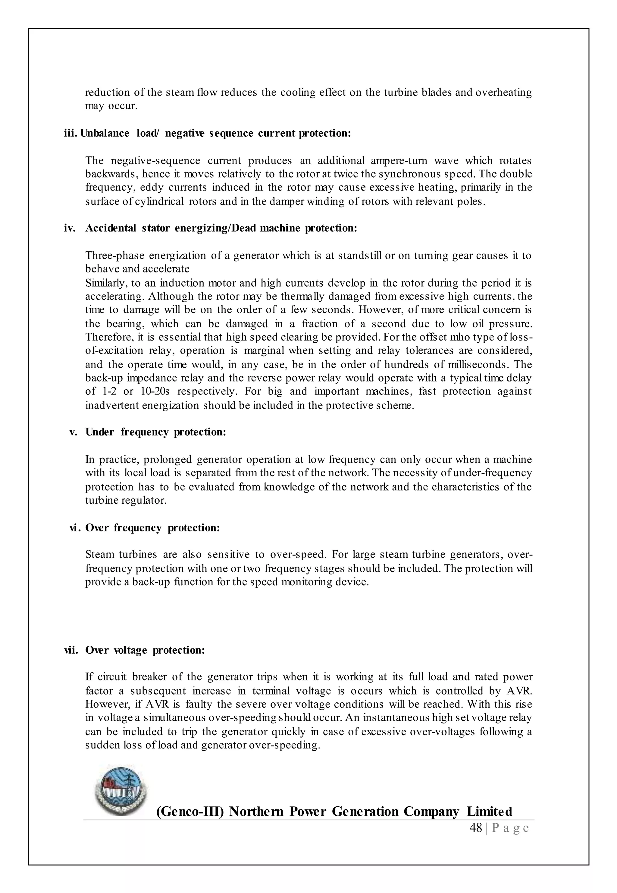 (Genco-III) Northern Power Generation Company Limited
48 | P a g e
reduction of the steam flow reduces the cooling effect on the turbine blades and overheating
may occur.
iii. Unbalance load/ negative sequence current protection:
The negative-sequence current produces an additional ampere-turn wave which rotates
backwards, hence it moves relatively to the rotor at twice the synchronous speed. The double
frequency, eddy currents induced in the rotor may cause excessive heating, primarily in the
surface of cylindrical rotors and in the damper winding of rotors with relevant poles.
iv. Accidental stator energizing/Dead machine protection:
Three-phase energization of a generator which is at standstill or on turning gear causes it to
behave and accelerate
Similarly, to an induction motor and high currents develop in the rotor during the period it is
accelerating. Although the rotor may be thermally damaged from excessive high currents, the
time to damage will be on the order of a few seconds. However, of more critical concern is
the bearing, which can be damaged in a fraction of a second due to low oil pressure.
Therefore, it is essential that high speed clearing be provided. For the offset mho type of loss-
of-excitation relay, operation is marginal when setting and relay tolerances are considered,
and the operate time would, in any case, be in the order of hundreds of milliseconds. The
back-up impedance relay and the reverse power relay would operate with a typical time delay
of 1-2 or 10-20s respectively. For big and important machines, fast protection against
inadvertent energization should be included in the protective scheme.
v. Under frequency protection:
In practice, prolonged generator operation at low frequency can only occur when a machine
with its local load is separated from the rest of the network. The necessity of under-frequency
protection has to be evaluated from knowledge of the network and the characteristics of the
turbine regulator.
vi. Over frequency protection:
Steam turbines are also sensitive to over-speed. For large steam turbine generators, over-
frequency protection with one or two frequency stages should be included. The protection will
provide a back-up function for the speed monitoring device.
vii. Over voltage protection:
If circuit breaker of the generator trips when it is working at its full load and rated power
factor a subsequent increase in terminal voltage is occurs which is controlled by AVR.
However, if AVR is faulty the severe over voltage conditions will be reached. With this rise
in voltage a simultaneous over-speeding should occur. An instantaneous high set voltage relay
can be included to trip the generator quickly in case of excessive over-voltages following a
sudden loss of load and generator over-speeding.
 