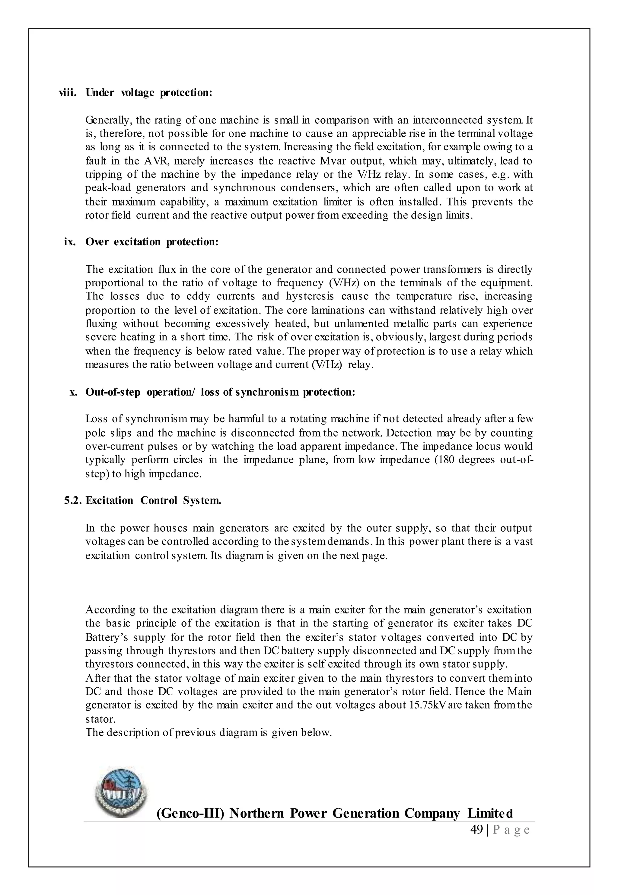 (Genco-III) Northern Power Generation Company Limited
49 | P a g e
viii. Under voltage protection:
Generally, the rating of one machine is small in comparison with an interconnected system. It
is, therefore, not possible for one machine to cause an appreciable rise in the terminal voltage
as long as it is connected to the system. Increasing the field excitation, for example owing to a
fault in the AVR, merely increases the reactive Mvar output, which may, ultimately, lead to
tripping of the machine by the impedance relay or the V/Hz relay. In some cases, e.g. with
peak-load generators and synchronous condensers, which are often called upon to work at
their maximum capability, a maximum excitation limiter is often installed. This prevents the
rotor field current and the reactive output power from exceeding the design limits.
25
ix. Over excitation protection:
The excitation flux in the core of the generator and connected power transformers is directly
proportional to the ratio of voltage to frequency (V/Hz) on the terminals of the equipment.
The losses due to eddy currents and hysteresis cause the temperature rise, increasing
proportion to the level of excitation. The core laminations can withstand relatively high over
fluxing without becoming excessively heated, but unlamented metallic parts can experience
severe heating in a short time. The risk of over excitation is, obviously, largest during periods
when the frequency is below rated value. The proper way of protection is to use a relay which
measures the ratio between voltage and current (V/Hz) relay.
x. Out-of-step operation/ loss of synchronism protection:
Loss of synchronism may be harmful to a rotating machine if not detected already after a few
pole slips and the machine is disconnected from the network. Detection may be by counting
over-current pulses or by watching the load apparent impedance. The impedance locus would
typically perform circles in the impedance plane, from low impedance (180 degrees out-of-
step) to high impedance.
5.2. Excitation Control System.
In the power houses main generators are excited by the outer supply, so that their output
voltages can be controlled according to the systemdemands. In this power plant there is a vast
excitation control system. Its diagram is given on the next page.
According to the excitation diagram there is a main exciter for the main generator’s excitation
the basic principle of the excitation is that in the starting of generator its exciter takes DC
Battery’s supply for the rotor field then the exciter’s stator voltages converted into DC by
passing through thyrestors and then DC battery supply disconnected and DC supply fromthe
thyrestors connected, in this way the exciter is self excited through its own stator supply.
After that the stator voltage of main exciter given to the main thyrestors to convert theminto
DC and those DC voltages are provided to the main generator’s rotor field. Hence the Main
generator is excited by the main exciter and the out voltages about 15.75kVare taken fromthe
stator.
The description of previous diagram is given below.
 