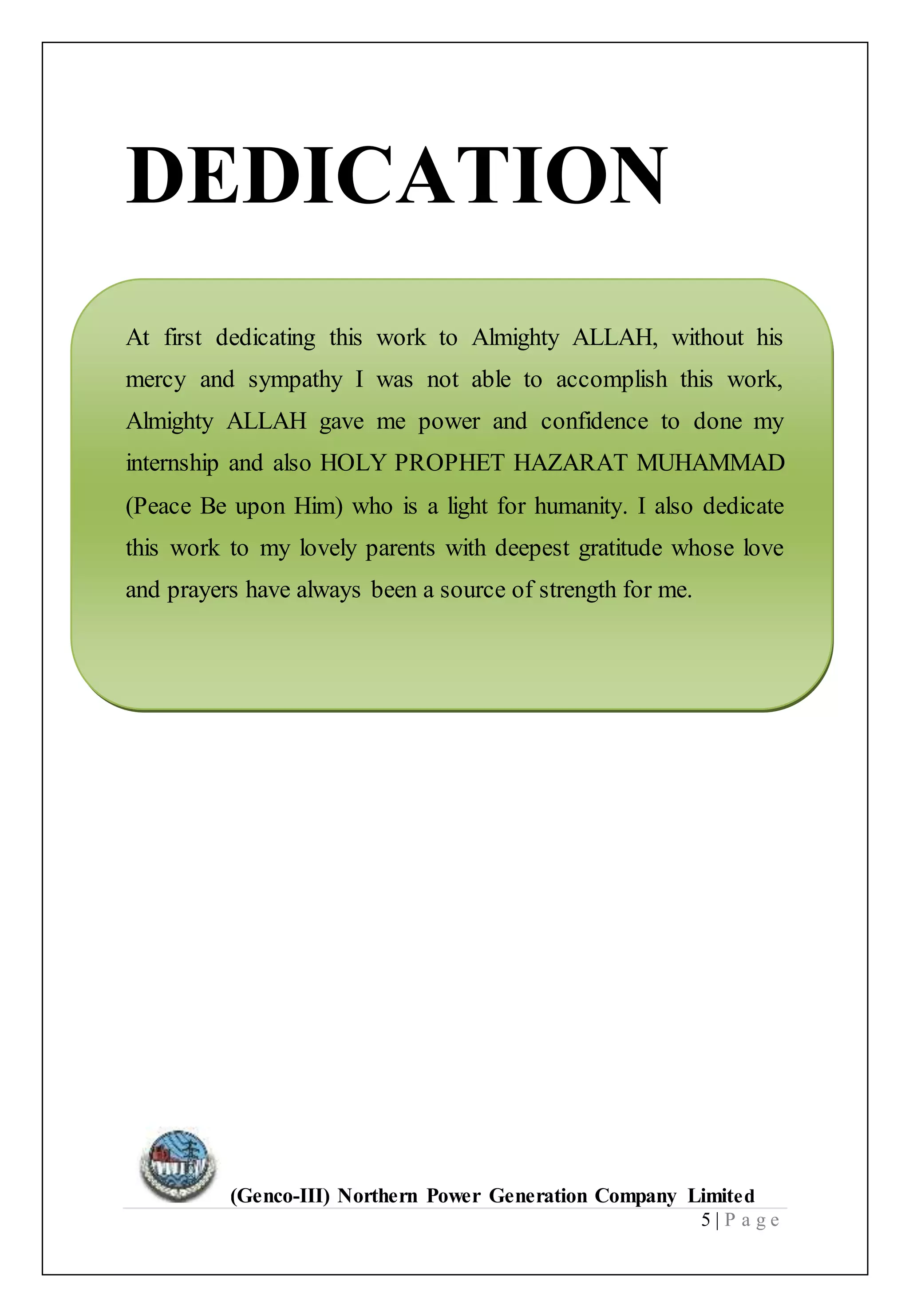(Genco-III) Northern Power Generation Company Limited
5 | P a g e
DEDICATION
At first dedicating this work to Almighty ALLAH, without his
mercy and sympathy I was not able to accomplish this work,
Almighty ALLAH gave me power and confidence to done my
internship and also HOLY PROPHET HAZARAT MUHAMMAD
(Peace Be upon Him) who is a light for humanity. I also dedicate
this work to my lovely parents with deepest gratitude whose love
and prayers have always been a source of strength for me.
 